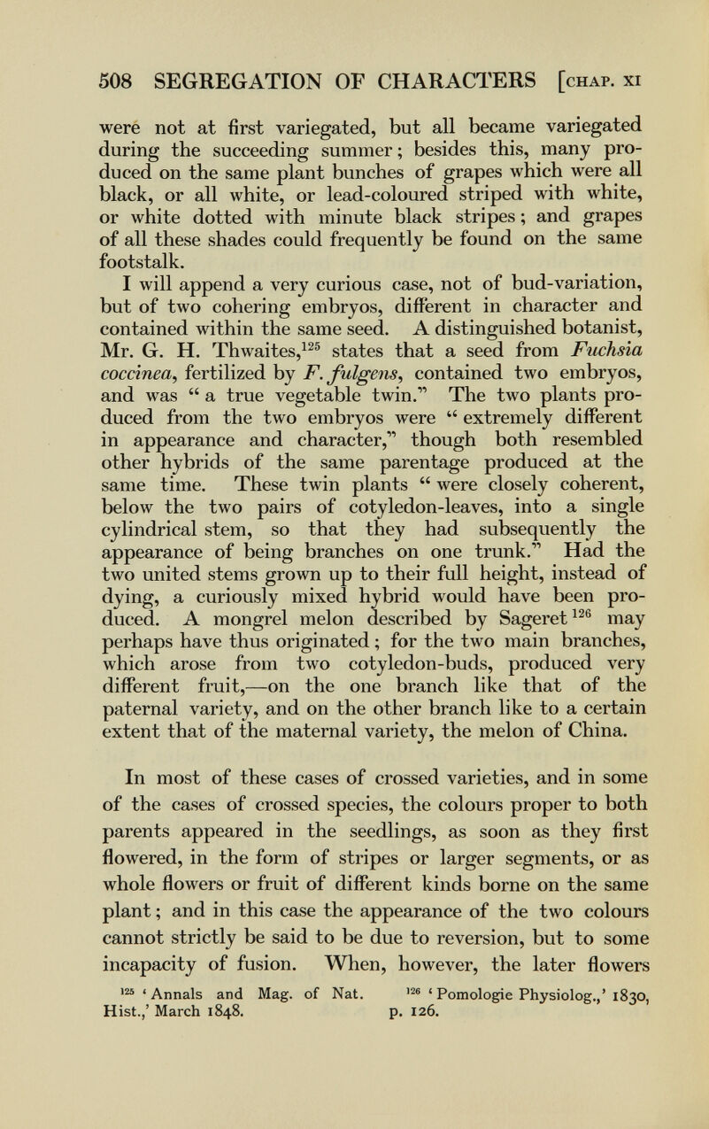 508 SEGREGATION OF CHARACTERS [chap, xi were not at first variegated, but all became variegated during the succeeding summer; besides this, many pro¬ duced on the same plant bunches of grapes which were all black, or all white, or lead-coloured striped with white, or white dotted with minute black stripes ; and grapes of all these shades could frequently be found on the same footstalk. I will append a very curious case, not of bud-variation, but of two cohering embryos, different in character and contained within the same seed. A distinguished botanist, Mr. G. H. Thwaites,^^® states that a seed from Fuchsia coccínea, fertilized by F. fulgens, contained two embryos, and was  a true vegetable twin. The two plants pro¬ duced from the two embryos were  extremely different in appearance and character, though both resembled other hybrids of the same parentage produced at the same time. These twin plants  were closely coherent, below the two pairs of cotyledon-leaves, into a single cylindrical stem, so that they had subsequently the appearance of being branches on one trunk. Had the two united stems grown up to their full height, instead of dying, a curiously mixed hybrid would have been pro¬ duced. A mongrel melon described by Sageret^^® may perhaps have thus originated ; for the two main branches, which arose from two cotyledon-buds, produced very different fruit,—on the one branch like that of the paternal variety, and on the other branch like to a certain extent that of the maternal variety, the melon of China. In most of these cases of crossed varieties, and in some of the cases of crossed species, the colours proper to both parents appeared in the seedlings, as soon as they first flowered, in the form of stripes or larger segments, or as whole flowers or fruit of different kinds borne on the same plant ; and in this case the appearance of the two colours cannot strictly be said to be due to reversion, but to some incapacity of fusion. When, however, the later flowers ' Annals and Mag. of Nat. ' Pomologie Physiolog.,' 1830, Hist.,' March 1848. p. 126.