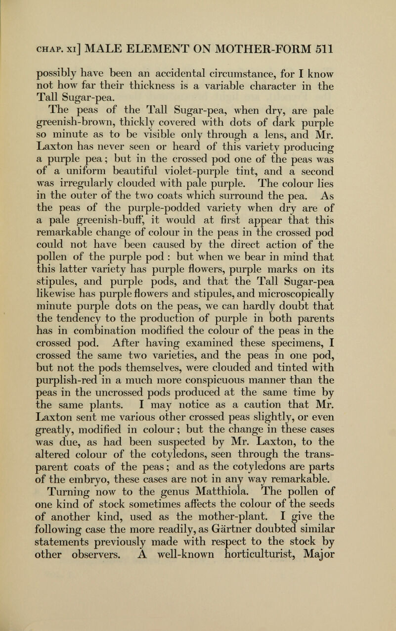 CHAP, xi] MALE ELEMENT ON MOTHER-FORM 511 possibly have been an accidental circumstance, for I know not hoAv far their thickness is a variable character in the Tall Sugar-pea. The peas of the Tall Sugar-pea, when dry, are pale greenish-brown, thickly covered with dots of dark purple so minute as to be visible only through a lens, and Mr. Laxton has never seen or heard of this variety producing a purple pea ; but in the crossed pod one of the peas was of a uniform beautiful violet-purple tint, and a second was irregularly clouded with pale purple. The colour lies in the outer of the two coats which surround the pea. As the peas of the purple-podded variety when dry are of a pale greenish-bufF, it would at first appear that this remarkable change of colour in the peas in the crossed pod could not have been caused by the direct action of the pollen of the purple pod : but when we bear in mind that this latter variety has purple flowers, purple marks on its stipules, and purple pods, and that the Tall Sugar-pea likewise has purple flowers and stipules, and microscopically minute purple dots on the peas, we can hardly doubt that the tendency to the production of purple in both parents has in combination modified the colour of the peas in the crossed pod. After having examined these specimens, I crossed the same two varieties, and the peas in one pod, but not the pods themselves, were clouded and tinted with purplish-red in a much more conspicuous manner than the peas in the uncrossed pods produced at the same time by the same plants. I may notice as a caution that Mr. Laxton sent me various other crossed peas slightly, or even greatly, modified in colour ; but the change in these cases was due, as had been suspected by Mr. Laxton, to the altered colour of the cotyledons, seen through the trans¬ parent coats of the peas ; and as the cotyledons are parts of the embryo, these cases are not in any way remarkable. Turning now to the genus Matthiola. The pollen of one kind of stock sometimes affects the colour of the seeds of another kind, used as the mother-plant. I give the following case the more readily, as Gärtner doubted similar statements previously made with respect to the stock by other observers. A well-known horticulturist, Major