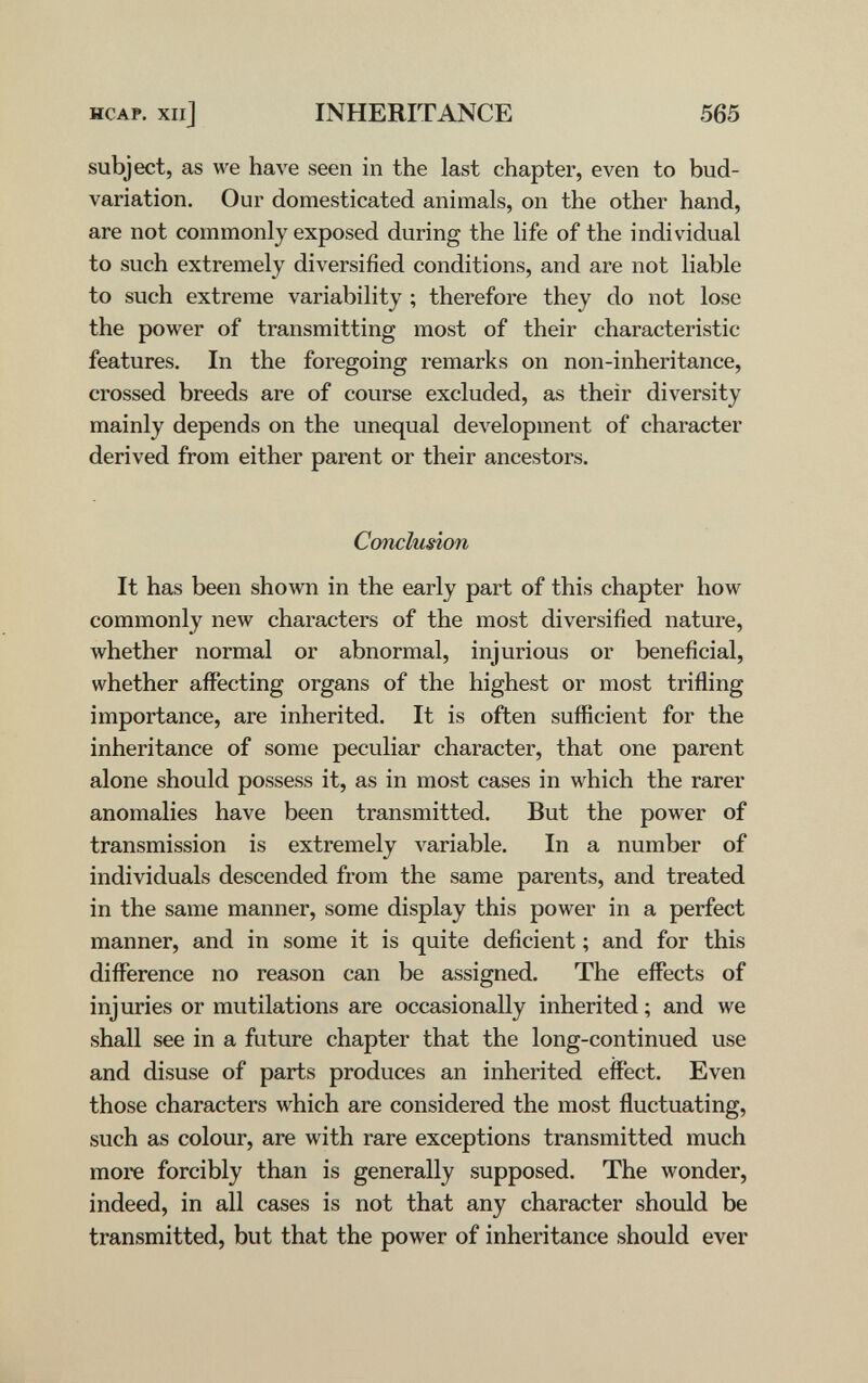 HCAP. xiij INHERITANCE 565 subject, as we have seen in the last chapter, even to bud- variation. Our domesticated animals, on the other hand, are not commonly exposed during the life of the individual to such extremely diversified conditions, and are not liable to such extreme variability ; therefore they do not lose the power of transmitting most of their characteristic features. In the foregoing remarks on non-inheritance, crossed breeds are of course excluded, as their diversity mainly depends on the unequal development of character derived from either parent or their ancestors. Conclusion It has been shown in the early part of this chapter how commonly new characters of the most diversified nature, whether normal or abnormal, injurious or beneficial, whether affecting organs of the highest or most trifling importance, are inherited. It is often sufficient for the inheritance of some peculiar character, that one parent alone should possess it, as in most cases in which the rarer anomalies have been transmitted. But the power of transmission is extremely л^аг1аЬ1е. In a number of individuals descended from the same parents, and treated in the same manner, some display this power in a perfect manner, and in some it is quite deficient ; and for this difference no reason can be assigned. The effects of injuries or mutilations are occasionally inherited ; and we shall see in a future chapter that the long-continued use and disuse of parts produces an inherited effect. Even those characters which are considered the most fluctuating, such as colour, are with rare exceptions transmitted much more forcibly than is generally supposed. The wonder, indeed, in all cases is not that any character should be transmitted, but that the power of inheritance should ever