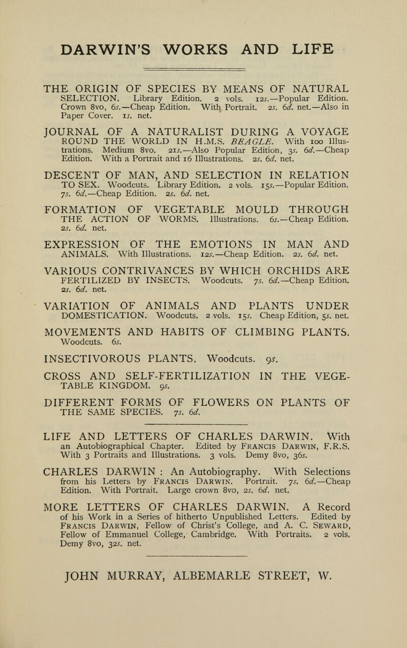 DARWIN'S WORKS AND LIFE THE ORIGIN OF SPECIES BY MEANS OF NATURAL SELECTION. Library Edition. 2 vols. i2j.—Popular Edition. Crown 8vo, 6s.—Cheap Edition. With Portrait. 2s. bd. net.—Also in Paper Cover, is. net. JOURNAL OF A NATURALIST DURING A VOYAGE ROUND THE WORLD IN H.M.S. BEAGLE. With 100 Illus¬ trations. Medium 8vo. 21J.—Also Popular Edition, y. 6d.—Cheap Edition. With a Portrait and 16 Illustrations. 2s, 6d. net. DESCENT OF MAN, AND SELECTION IN RELATION TO SEX. Woodcuts. Library Edition. 2 vols. 15s.—Popular Edition. 7J. 6d.—Cheap Edition. 2s. bd. net. FORMATION OF VEGETABLE MOULD THROUGH THE ACTION OF WORMS. Illustrations. 6s.—Cheap Edition. 2s. 6d. net. EXPRESSION OF THE EMOTIONS IN MAN AND ANIMALS. With Illustrations. i2j.—Cheap Edition. 2s. 6d. net. VARIOUS CONTRIVANCES BY WHICH ORCHIDS ARE FERTILIZED BY INSECTS. Woodcuts. 7s. 6d.—Cheap Edition. 2s. 6d. net. VARIATION OF ANIMALS AND PLANTS UNDER DOMESTICATION. Woodcuts. 2 vols. 15J. Cheap Edition, 55. net. MOVEMENTS AND HABITS OF CLIMBING PLANTS. Woodcuts. 6s. INSECTIVOROUS PLANTS. Woodcuts. 9.У. CROSS AND SELF-FERTILIZATION IN THE VEGE¬ TABLE KINGDOM, gs. DIFFERENT FORMS OF FLOWERS ON PLANTS OF THE SAME SPECIES. 7s. 6d. LIFE AND LETTERS OF CHARLES DARWIN. With an Autobiographical Chapter. Edited by Francis Darwin, F.R.S. With 3 Portraits and Illustrations. 3 vols. Demy 8vo, 36J. CHARLES DARWIN : An Autobiography. With Selections from his Letters by Francis Darwin. Portrait, ys. 6d.—Cheap Edition. With Portrait. Large crown Bvo, 2s. 6d. net. MORE LETTERS OF CHARLES DARWIN. A Record of his Work in a Series of hitherto Unpublished Letters. Edited by Francis Darwin, Fellow of Christ's College, and A. C. Seward, Fellow of Emmanuel College, Cambridge. With Portraits. 2 vols. Demy 8vo, 32J. net. JOHN MURRAY, ALBEMARLE STREET, W.