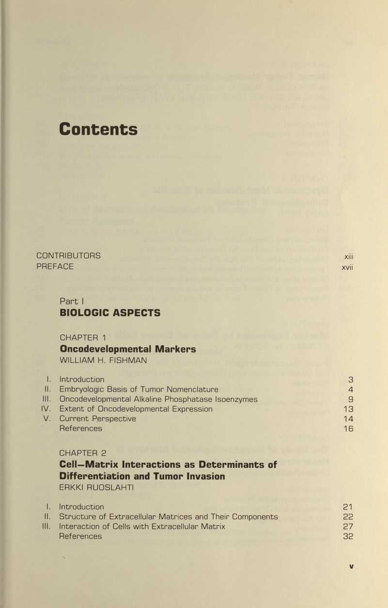 Contents CONTRIBUTORS PREFACE Part I BIOLOGIC ASPECTS CHAPTER 1 Oncodevelopmental Markers WILLIAM H. FISHMAN I. Introduction 3 II. Embryologie Basis of Tumor Nomenclature 4 III. Oncodevelopmental Alkaline Phosphatase Isoenzymes 9 IV. Extent of Oncodevelopmental Expression 13 V. Current Perspective 14 References 1Б CHAPTER 2 Cell—Matrix interactions as Determinants of Differentiation and Tumor Invasion ERKKI RUOSLAHTl I. Introduction 21 II. Structure of Extracellular Matrices and Their Components 22 III. Interaction of Cells with Extracellular Matrix 27 References 32 V