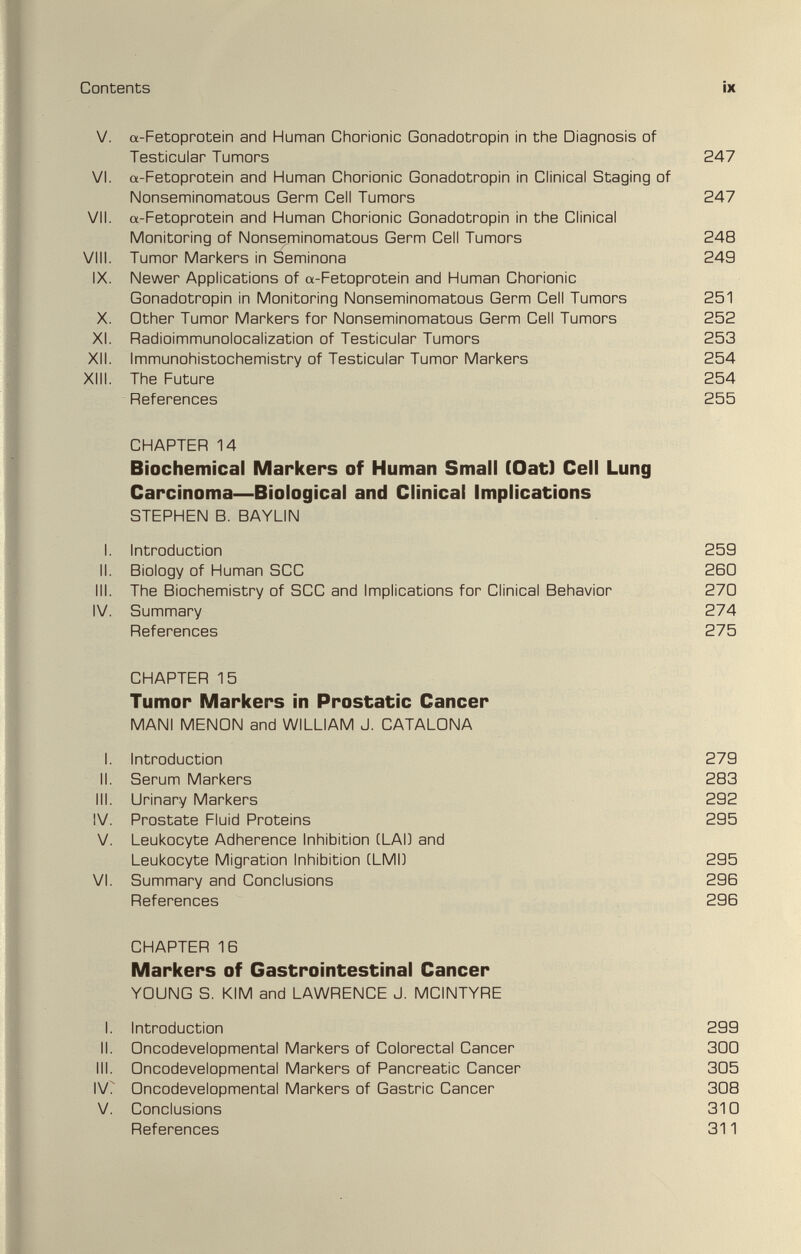 Contents ix V. a-Fetoprotein and Human Chorionic Gonadotropin in the Diagnosis of Testicular Tumors 247 VI. a-Fetoprotein and Human Chorionic Gonadotropin in Clinical Staging of Nonseminomatous Germ Cell Tumors 247 VII. «-Fetoprotein and Human Chorionic Gonadotropin in the Clinical Monitoring of Nonseminomatous Germ Cell Tumors 248 Vili. Tumor Markers in Seminona 249 IX. Newer Applications of a-Fetoprotein and Human Chorionic Gonadotropin in Monitoring Nonseminomatous Germ Cell Tumors 251 X. Other Tumor Markers for Nonseminomatous Germ Cell Tumors 252 XI. Radioimmunolocalization of Testicular Tumors 253 XII. Immunohistochemistry of Testicular Tumor Markers 254 Xlli. The Future 254 References 255 CHAPTER 14 Biochemical Markers of Human Small fOat) Cell Lung Carcinoma—Biological and Clinical Implications STEPHEN B. BAYLIN I. Introduction 259 II. Biology of Human SCC 260 III. The Biochemistry of SCC and Implications for Clinical Behavior 270 IV. Summary 274 References 275 CHAPTER 15 Tumor Markers in Prostatic Cancer MANI MENGN and WILLIAM J. CATALGNA I. Introduction 279 II. Serum Markers 283 III. Urinary Markers 292 IV. Prostate Fluid Proteins 295 V. Leukocyte Adherence Inhibition (LAD and Leukocyte Migration Inhibition CLMI) 295 VI. Summary and Conclusions 296 References 296 CHAPTER 16 Markers of Gastrointestinal Cancer YOUNG S. KIM and LAWRENCE J. MCINTYRE I. Introduction 299 II. Oncodevelopmental Markers of Colorectal Cancer 3Q0 III. Oncodevelopmental Markers of Pancreatic Cancer 305 IV? Oncodevelopmental Markers of Gastric Cancer 308 V. Conclusions 310 References 311