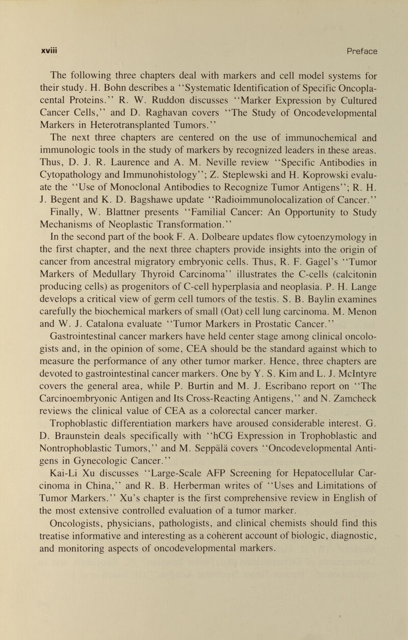 xvìii Preface The following three chapters deal with markers and cell model systems for their study. H. Bohn describes a Systematic Identification of Specific Oncopla- cental Proteins. R. W. Ruddon discusses Marker Expression by Cultured Cancer Cells, and D. Raghavan covers The Study of Oncodevelopmental Markers in Heterotransplanted Tumors. The next three chapters are centered on the use of immunochemical and immunologic tools in the study of markers by recognized leaders in these areas. Thus, D. J. R. Laurence and A. M. Neville review Specific Antibodies in Cytopathology and Immunohistology; Z. Steplewski and H. Koprowski evalu¬ ate the Use of Monoclonal Antibodies to Recognize Tumor Antigens; R. H. J. Begent and K. D. Bagshawe update Radioimmunolocalization of Cancer. Finally, W. Blattner presents Familial Cancer: An Opportunity to Study Mechanisms of Neoplastic Transformation. In the second part of the book F. A. Dolbeare updates flow cytoenzymology in the first chapter, and the next three chapters provide insights into the origin of cancer from ancestral migratory embryonic cells. Thus, R. F. Gagel's Tumor Markers of Medullary Thyroid Carcinoma illustrates the C-cells (calcitonin producing cells) as progenitors of C-cell Ьуреф1а81а and neoplasia. P. H. Lange develops a critical view of germ cell tumors of the testis. S. B. Baylin examines carefully the biochemical markers of small (Oat) cell lung carcinoma. M. Menon and W. J. Catalona evaluate Tumor Markers in Prostatic Cancer. Gastrointestinal cancer markers have held center stage among clinical oncolo¬ gists and, in the opinion of some, CEA should be the standard against which to measure the performance of any other tumor marker. Hence, three chapters are devoted to gastrointestinal cancer markers. One by Y. S. Kim and L. J. Mein tyre covers the general area, while P. Burtin and M. J. Escribano report on The Carcinoembryonic Antigen and Its Cross-Reacting Antigens, and N. Zamcheck reviews the clinical value of CEA as a colorectal cancer marker. Trophoblastic differentiation markers have aroused considerable interest. G. D. Braunstein deals specifically with hCG Expression in Trophoblastic and Nontrophoblastic Tumors, and M. Seppälä covers Oncodevelopmental Anti¬ gens in Gynecologic Cancer. Kai-Li Xu discusses Large-Scale AFP Screening for Hepatocellular Car¬ cinoma in China, and R. B. Herberman writes of Uses and Limitations of Tumor Markers. Xu's chapter is the first comprehensive review in English of the most extensive controlled evaluation of a tumor marker. Oncologists, physicians, pathologists, and clinical chemists should find this treatise informative and interesting as a coherent account of biologic, diagnostic, and monitoring aspects of oncodevelopmental markers.
