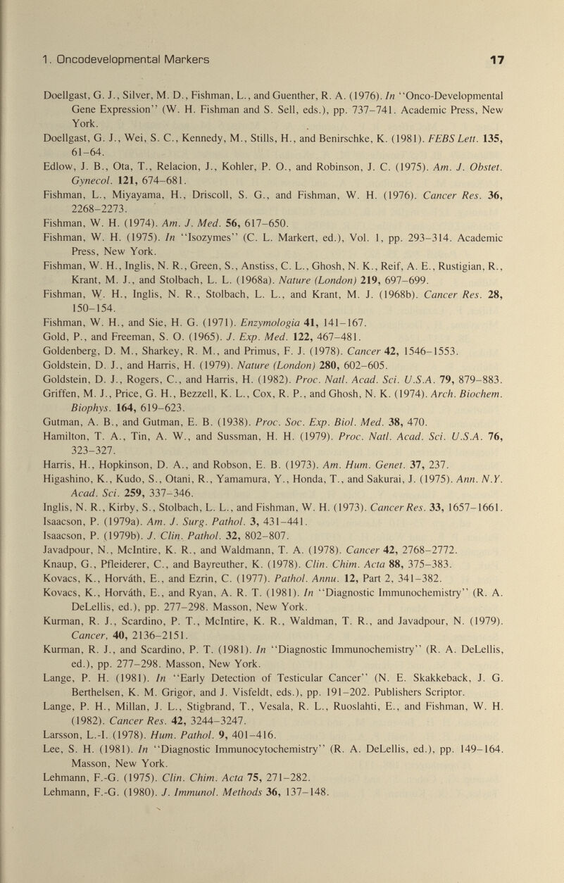 1. üncodevelopmental Markers 17 Doellgast, G. J., Silver, M. D., Fishman, L., andGuenther, R. A. (1976). In Onco-Developmental Gene Expression (W. H. Fishman and S. Sell, eds.), pp. 737-741. Academic Press, New York. Doellgast, G. J., Wei, S. C., Kennedy, M., Stills, H., and Benirschke, K. (1981). FEB S Lett. 135, 61-64. Edlow, J. В., Ota, T., Relación, J., Kohler, P. О., and Robinson, J. C. (1975). Am. J. Obstet. Gynecol. 121, 674-681. Fishman, L., Miyayama, H., Driscoll, S. G., and Fishman, W. H. (1976). Cancer Res. 36, 2268-2273. Fishman, W. H. (1974). Am. J. Med. 56, 617-650. Fishman, W. H. (1975). In Isozymes (C. L. Markert, ed.). Vol. 1, pp. 293-314. Academic Press, New York. Fishman, W. H., Inglis, N. R., Green, S., Anstiss, C. L., Ghosh, N. K., Reif, A. E., Rustigian, R., Krant, M. J., and Stolbach, L. L. (1968a). Nature (London) 219, 697-699. Fishman, H., Inglis, N. R., Stolbach, L. L., and Krant, M. J. (1968b). Cancer Res. 28, 150-154. Fishman, W. H., and Sie, H. G. (1971). Enzymologia 41, 141-167. Gold, P., and Freeman, S. O. (1965). J. Exp. Med. 122, 467-481. Goldenberg, D. M., Sharkey, R. M., and Primus, F. J. (1978). Cancer 42, 1546-1553. Goldstein, D. J., and Harris, H. (1979). Nature (London) 280, 602-605. Goldstein, D. J., Rogers, C., and Harris, H. (1982). Proc. Natl. Acad. Sci. U.S.A. 79, 879-883. Griffen, M. J., Price, G. H., Bezzell, K. L., Cox, R. P., and Ghosh, N. K. (1974). Arch. Biochem. Biophys. 164, 619-623. Gutman, A. В., and Gutman, E. B. (1938). Proc. Soc. Exp. Biol. Med. 38, 470. Hamilton, T. A., Tin, A. W., and Sussman, H. H. (1979). Proc. Natl. Acad. Sci. U.S.A. 76, 323-321. Harris, H., Hopkinson, D. A., and Robson, E. B. (1973). Am. Hum. Genet. 37, 237. Higashino, K., Kudo, S., Otani, R., Yamamura, Y., Honda, T., and Sakurai, J. (1975). Ann. N.Y. Acad. Sci. 259, 337-346. Inglis, N. R., Kirby, S., Stolbach, L. L., and Fishman, W. H. (1973). Cancer Res. 33, 1657-1661. Isaacson, P. (1979a). Am. J. Surg. Pathol. 3, 431-441. Isaacson, P. (1979b). J. Clin. Pathol. 32, 802-807. Javadpour, N., Mclntire, K. R., and Waldmann, T. A. (1978). Cancer A2, 2768-2772. Knaup, G., Pfleiderer, C., and Bayreuther, К. (1978). Clin. Chim. Acta 88, 375-383. Kovacs, K., Horváth, E., and Ezrin, C. (1977). Pathol. Annu. 12, Part 2, 341-382. Kovacs, K., Horváth, E., and Ryan, A. R. T. (1981). In Diagnostic Immunochemistry (R. A. DeLellis, ed.), pp. 277-298. Masson, New York. Kurman, R. J., Scardino, P. T., Mclntire, K. R., Waldman, T. R., and Javadpour, N. (1979). Cancer, 40, 2136-2151. Kurman, R. J., and Scardino, P. T. (1981). In Diagnostic Immunochemistry (R. A. DeLellis, ed.), pp. 277-298. Masson, New York. Lange, P. H. (1981). In Early Detection of Testicular Cancer (N. E. Skakkeback, J. G. Berthelsen, К. M. Grigor, and J. Visfeldt, eds.), pp. 191-202. Publishers Scriptor. Lange, P. H., Millan, J. L., Stigbrand, T., Vesala, R. L., Ruoslahti, E., and Fishman, W. H. (1982). Cancer Res. 42, 3244-3247. Larsson, L.-I. (1978). Hum. Pathol. 9, 401-416. Lee, S. H. (1981). In Diagnostic Immunocytochemistry (R. A. DeLellis, ed.), pp. 149-164. Masson, New York. Lehmann, F.-G. (1975). Clin. Chim. Acta 75, 271-282. Lehmann, F.-G. (1980). J. Immunol. Methods 36, 137-148.