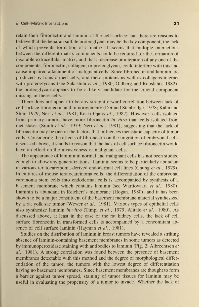 2. Cell—Matrix Interactions 31 retain their fibronectin and laminin at the cell surface, but there are reasons to believe that the heparan sulfate proteoglycan may be the key component, the lack of which prevents formation of a matrix. It seems that multiple interactions between the different matrix components could be required for the formation of insoluble extracellular matrix, and that a decrease or alteration of any one of the components, fibronectin, collagen, or proteoglycan, could interfere with this and cause impaired attachment of malignant cells. Since fibronectin and laminin are produced by transformed cells, and these proteins as well as collagens interact with proteoglycans (see Sakashita et al., 1980; Oldberg and Ruoslahti, 1982), the proteoglycan appears to be a likely candidate for the crucial component missing in these cells. There does not appear to be any straightforward correlation between lack of cell surface fibronectin and tumorigenicity (Der and Stanbridge, 1978; Kahn and Shin, 1979; Neri et al., 1981; Keski-Oja et al., 1982). However, cells isolated from primary tumors have more fibronectin in vitro than cells isolated from metastases (Smith et al., 1979; Neri et al., 1981), suggesting that the lack of fibronectin may be one of the factors that influences metastatic capacity of tumor cells. Considering the effects of fibronectin on the migration of embryonal cells discussed above, it stands to reason that the lack of cell surface fibronectin would have an effect on the invasiveness of malignant cells. The appearance of laminin in normal and malignant cells has not been studied enough to allow any generalizations. Laminin seems to be particularly abundant in various teratocarcinoma-derived endodermal cell lines (Chung et al., 1979). In cultures of mouse teratocarcinoma cells, the differentiation of the embryonal carcinoma stem cells into endodermal cells is accompanied by synthesis of a basement membrane which contains laminin (see Wartiovaara et al., 1980). Laminin is abundant in Reichert's membrane (Hogan, 1980), and it has been shown to be a major constituent of the basement membrane material synthesized by a rat yolk sac tumor (Wewer et al., 1981). Various types of epithelial cells also synthesize laminin in vitro (Timpl et al., 1979; Alitalo et al., 1980). As discussed above, at least in the case of the rat kidney cells, the lack of cell surface fibronectin in transformed cells is accompanied by a concomitant ab¬ sence of cell surface laminin (Hayman et al., 1981). Studies on the distribution of laminin in breast tumors have revealed a striking absence of laminin-containing basement membranes in some tumors as detected by immunoperoxidase staining with antibodies to laminin (Fig. 2; Albrechtsen et al., 1981). A strong correlation was found between the presence of basement membranes detectable with this method and the degree of moфhological differ¬ entiation of the tumor: the tumors with the lowest degree of differentiation having no basement membranes. Since basement membranes are thought to form a barrier against tumor spread, staining of tumor tissues for laminin may be useful in evaluating the propensity of a tumor to invade. Whether the lack of