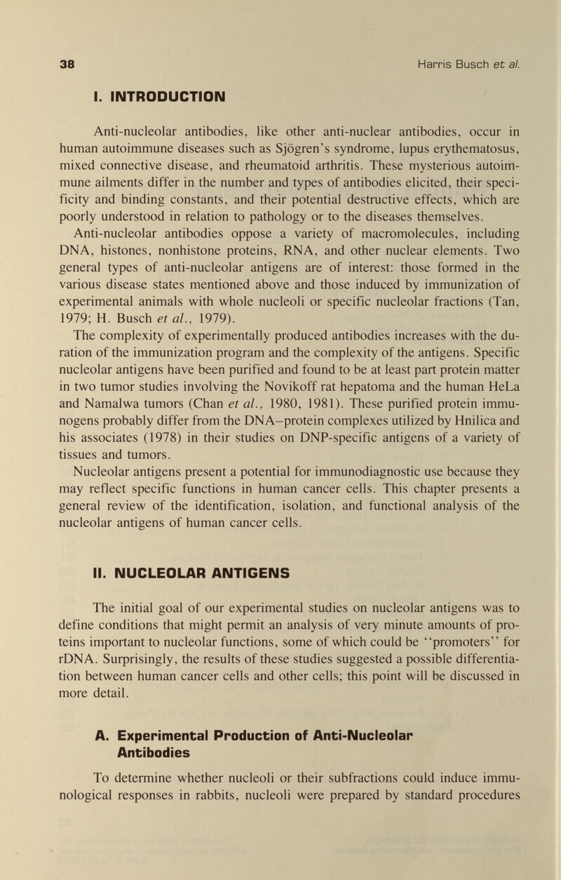 38 Harris Busch et al. I. INTRODUCTION Anti-nucleolar antibodies, like other anti-nuclear antibodies, occur in human autoimmune diseases such as Sjogren's syndrome, lupus erythematosus, mixed connective disease, and rheumatoid arthritis. These mysterious autoinl- mune ailments differ in the number and types of antibodies elicited, their speci¬ ficity and binding constants, and their potential destructive effects, which are poorly understood in relation to pathology or to the diseases themselves. Anti-nucleolar antibodies oppose a variety of macromolecules, including DNA, histones, nonhistone proteins, RNA, and other nuclear elements. Two general types of anti-nucleolar antigens are of interest: those formed in the various disease states mentioned above and those induced by immunization of experimental animals with whole nucleoli or specific nucleolar fractions (Tan, 1979; H. Busch et al., 1979). The complexity of experimentally produced antibodies increases with the du¬ ration of the immunization program and the complexity of the antigens. Specific nucleolar antigens have been purified and found to be at least part protein matter in two tumor studies involving the Novikoff rat hepatoma and the human HeLa and Namalwa tumors (Chan et al., 1980, 1981). These purified protein immu- nogens probably differ from the DNA-protein complexes utilized by Hnilica and his associates (1978) in their studies on DNP-specific antigens of a variety of tissues and tumors. Nucleolar antigens present a potential for immunodiagnostic use because they may reflect specific functions in human cancer cells. This chapter presents a general review of the identification, isolation, and functional analysis of the nucleolar antigens of human cancer cells. II. NUCLEOLAR ANTIGENS The initial goal of our experimental studies on nucleolar antigens was to define conditions that might permit an analysis of very minute amounts of pro¬ teins important to nucleolar functions, some of which could be promoters for rDNA. Suфrisingly, the results of these studies suggested a possible differentia¬ tion between human cancer cells and other cells; this point will be discussed in more detail. A. Experimental Production of Anti-Nucleolar Antibodies To determine whether nucleoli or their subfractions could induce immu¬ nological responses in rabbits, nucleoli were prepared by standard procedures