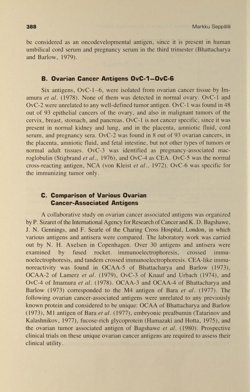 388 Markku Seppälä be considered as an oncodevelopmental antigen, since it is present in human umbilical cord serum and pregnancy serum in the third trimester (Bhattacharya and Barlow, 1979). B. Ovarian Cancer Antigens OvC-1—OvC-6 Six antigens, OvC-1-6, were isolated from ovarian cancer tissue by Im- amura et al. (1978). None of them was detected in normal ovary. OvC-1 and OvC-2 were unrelated to any well-defined tumor antigen. OvC-1 was found in 48 out of 93 epithelial cancers of the ovary, and also in malignant tumors of the cervix, breast, stomach, and pancreas. OvC-1 is not cancer specific, since it was present in normal kidney and lung, and in the placenta, amniotic fluid, cord serum, and pregnancy sera. OvC-2 was found in 8 out of 93 ovarian cancers, in the placenta, amniotic fluid, and fetal intestine, but not other types of tumors or normal adult tissues. OvC-3 was identified as pregnancy-associated mac- roglobulin (Stigbrand et al., 1976), and OvC-4 as CEA. OvC-5 was the normal cross-reacting antigen, NCA (von Kleist et al., 1972). OvC-6 was specific for the immunizing tumor only. C. Comparison of Various Ovarian Cancer-Associated Antigens A collaborative study on ovarian cancer associated antigens was organized by P. Sizaret of the International Agency for Research of Cancer and K. D. Bagshawe, J. N. Gennings, and F. Searle of the Charing Cross Hospital, London, in which various antigens and antisera were compared. The laboratory work was carried out by N. H. Axelsen in Copenhagen. Over 30 antigens and antisera were examined by fused rocket, Immunoelectrophoresis, crossed Immu¬ noelectrophoresis, and tandem crossed Immunoelectrophoresis. CEA-like immu- noreactivity was found in OCAA-5 of Bhattacharya and Barlow (1973), OCAA-2 of Lamerz et al. (1979), OvC-3 of Knauf and Urbach (1974), and OvC-4 of Imamura et al. (1978). OCAA-3 and OCAA-4 of Bhattacharya and Barlow (1973) corresponded to the M4 antigen of Bara et al. (1977). The following ovarian cancer-associated antigens were unrelated to any previously known protein and considered to be unique: OCAA of Bhattacharya and Barlow (1973), Ml antigen of Bara et al. (1977), embryonic prealbumin (Tatarinov and Kalashnikov, 1977), fucose-rich glycoprotein (Hamazaki and Hotta, 1975), and the ovarian tumor associated antigen of Bagshawe et al. (1980). Prospective clinical trials on these unique ovarian cancer antigens are required to assess their clinical utility.