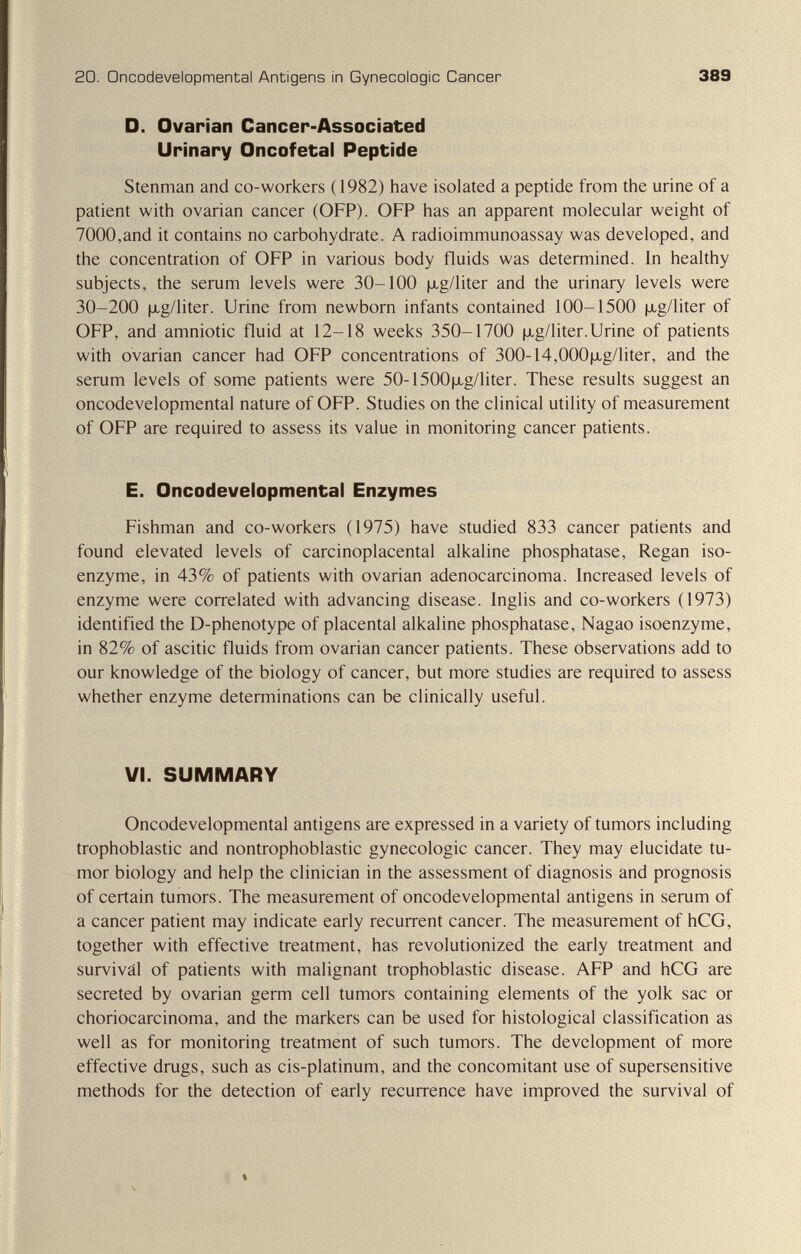 20. Oncodevelopmental Antigens in Gynecologic Cancer 389 D. Ovarian Cancer-Associated Urinary Oncofetal Peptide Stenman and co-workers (1982) have isolated a peptide from the urine of a patient with ovarian cancer (OFP). OFP has an apparent molecular weight of 7000,and it contains no carbohydrate. A radioimmunoassay was developed, and the concentration of OFP in various body fluids was determined. In healthy subjects, the serum levels were 30-100 |xg/liter and the urinary levels were 30-200 |JLg/liter. Urine from newborn infants contained 100-1500 |jLg/liter of OFP, and amniotic fluid at 12-18 weeks 350-1700 [xg/liter.Urine of patients with ovarian cancer had OFP concentrations of 300-14,000fxg/liter, and the serum levels of some patients were 50-1500|xg/liter. These results suggest an oncodevelopmental nature of OFP. Studies on the clinical utility of measurement of OFP are required to assess its value in monitoring cancer patients. E. Oncodevelopmental Enzymes Fishman and co-workers (1975) have studied 833 cancer patients and found elevated levels of carcinoplacental alkaline phosphatase, Regan iso¬ enzyme, in 43% of patients with ovarian adenocarcinoma. Increased levels of enzyme were correlated with advancing disease. Inglis and co-workers (1973) identified the D-phenotype of placental alkaline phosphatase, Nagao isoenzyme, in 82% of ascitic fluids from ovarian cancer patients. These observations add to our knowledge of the biology of cancer, but more studies are required to assess whether enzyme determinations can be clinically useful. VI. SUMMARY Oncodevelopmental antigens are expressed in a variety of tumors including trophoblastic and nontrophoblastic gynecologic cancer. They may elucidate tu¬ mor biology and help the clinician in the assessment of diagnosis and prognosis of certain tumors. The measurement of oncodevelopmental antigens in serum of a cancer patient may indicate early recurrent cancer. The measurement of hCG, together with effective treatment, has revolutionized the early treatment and survival of patients with malignant trophoblastic disease. AFP and hCG are secreted by ovarian germ cell tumors containing elements of the yolk sac or choriocarcinoma, and the markers can be used for histological classification as well as for monitoring treatment of such tumors. The development of more effective drugs, such as cis-platinum, and the concomitant use of supersensitive methods for the detection of early recurrence have improved the survival of