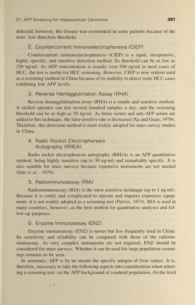 21. AFP Screening for Hepatocellular Carcinoma 397 detected; however, the disease was overlooked in some patients because of the tests' low detection threshold. 2. CQuntercurrent ImmunoelectrophQresis CCIEP] Countercurrent immunoelectrophoresis (CIEP) is a rapid, inexpensive, highly specific, and sensitive detection method. Its threshold can be as low as 250 ng/ml. As AFP concentration is usually over 500 ng/ml in most cases of HCC, the test is useful for HCC screening. However, CIEP is now seldom used as a screening method in China because of its inability to detect some HCC cases exhibiting low AFP levels. 3. Reverse Hemagglutination Assay CRHA) Reverse hemagglutination assay (RHA) is a simple and sensitive method. A skilled operator can test several hundred samples a day, and the screening threshold can be as high as 50 ng/ml. As horse serum and anti-AFP serum are added to this technique, the false-positive rate is decreased (Xu and Guan, 1979). Therefore, this detection method is most widely adopted for mass survey studies in China. 4. Radio Rocket Electrophoresis Autography CRREA] Radio rocket electrophoresis autography (RREA) is an AFP quantitative method, being highly sensitive (up to 30 ng/ml) and remarkably specific. It is also suitable for mass surveys because expensive instruments are not needed (Sun eia/., 1979). 5. Radioimmunoassay (RIA) Radioimmunoassay (RIA) is the most sensitive technique (up to 1 ng/ml). Because it is costly and complicated to operate and requires expensive equip¬ ment, it is not widely adopted as a screening test (Purves, 1973). RIA is used in many countries, however, as the best method for quantitative analyses and fol¬ low-up puфoses. B. Enzyme Immunoassay CENZ) Enzyme immunoassay (ENZ) is newer but less frequently used in China. Its sensitivity and reliability can be compared with those of the radioim¬ munoassay. As very complex instruments are not required, ENZ should be considered for mass surveys. Whether it can be used for large population screen¬ ings remains to be seen. In summary, AFP is by no means the specific antigen of liver cancer. It is, therefore, necessary to take the following aspects into consideration when select¬ ing a screening test: (a) the AFP background of a natural population, (b) the level % \