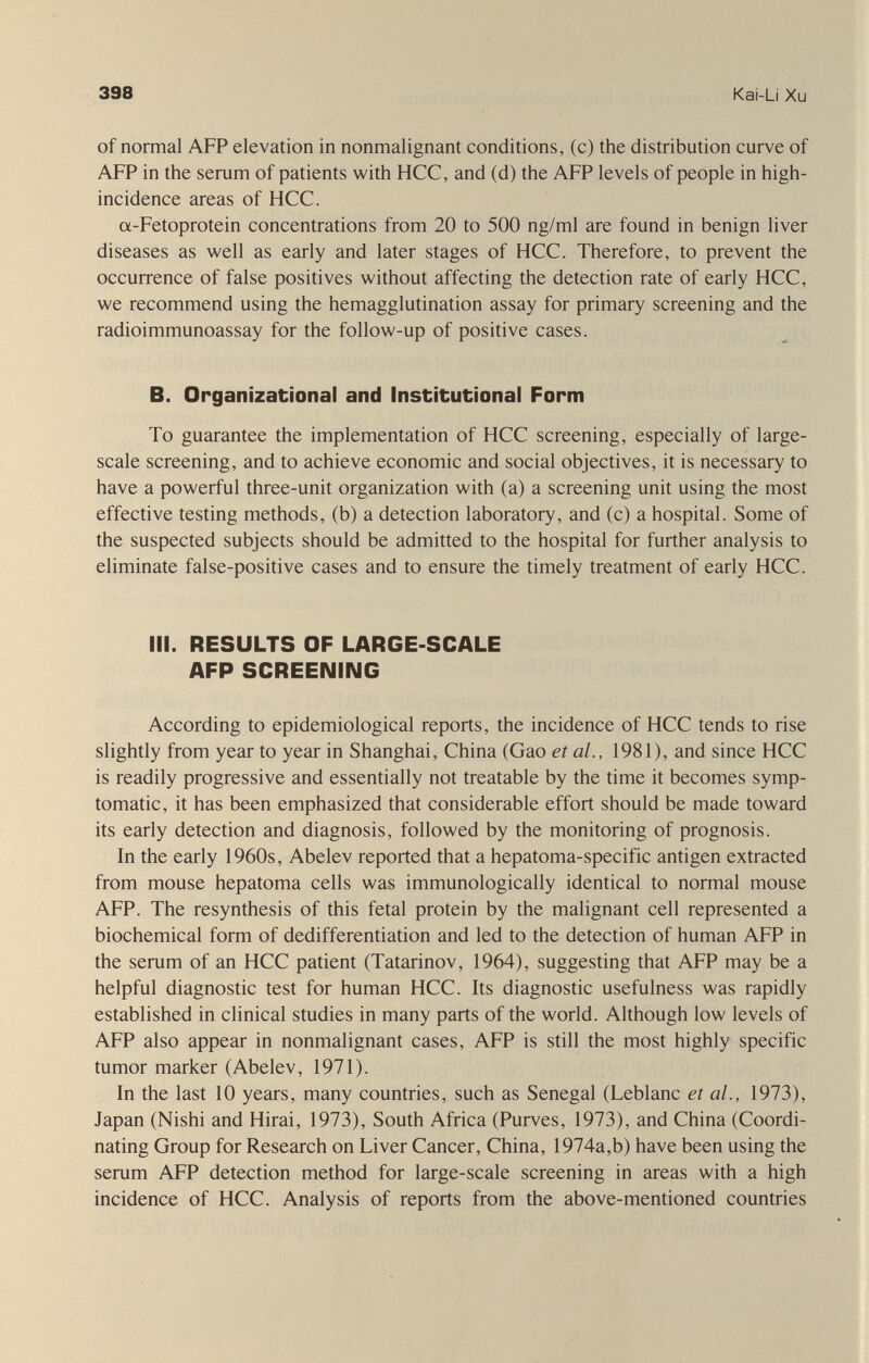398 Kai-Li Xu of normal AFP elevation in nonmalignant conditions, (с) the distribution curve of AFP in the serum of patients with HCC, and (d) the AFP levels of people in high- incidence areas of HCC. a-Fetoprotein concentrations from 20 to 500 ng/ml are found in benign liver diseases as well as early and later stages of HCC. Therefore, to prevent the occurrence of false positives without affecting the detection rate of early HCC, we recommend using the hemagglutination assay for primary screening and the radioimmunoassay for the follow-up of positive cases. B. Organizational and Institutional Form To guarantee the implementation of HCC screening, especially of large- scale screening, and to achieve economic and social objectives, it is necessary to have a powerful three-unit organization with (a) a screening unit using the most effective testing methods, (b) a detection laboratory, and (c) a hospital. Some of the suspected subjects should be admitted to the hospital for further analysis to eliminate false-positive cases and to ensure the timely treatment of early HCC. III. RESULTS OF LARGE-SCALE AFP SCREENING According to epidemiological reports, the incidence of HCC tends to rise slightly from year to year in Shanghai, China (Gao et al., 1981), and since HCC is readily progressive and essentially not treatable by the time it becomes symp¬ tomatic, it has been emphasized that considerable effort should be made toward its early detection and diagnosis, followed by the monitoring of prognosis. In the early 1960s, Abelev reported that a hepatoma-specific antigen extracted from mouse hepatoma cells was immunologically identical to normal mouse AFP. The resynthesis of this fetal protein by the malignant cell represented a biochemical form of dedifferentiation and led to the detection of human AFP in the serum of an HCC patient (Tatarinov, 1964), suggesting that AFP may be a helpful diagnostic test for human HCC. Its diagnostic usefulness was rapidly established in clinical studies in many parts of the world. Although low levels of AFP also appear in nonmalignant cases, AFP is still the most highly specific tumor marker (Abelev, 1971). In the last 10 years, many countries, such as Senegal (Leblanc et al., 1973), Japan (Nishi and Hirai, 1973), South Africa (Purves, 1973), and China (Coordi¬ nating Group for Research on Liver Cancer, China, 1974a,b) have been using the serum AFP detection method for large-scale screening in areas with a high incidence of HCC. Analysis of reports from the above-mentioned countries
