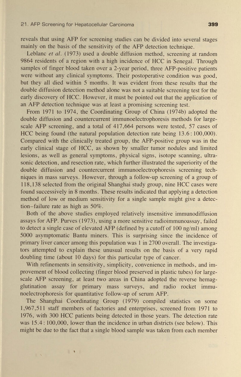 21. AFP Screening for Hepatocellular Carcinoma 399 reveals that using AFP for screening studies can be divided into several stages mainly on the basis of the sensitivity of the AFP detection technique. Leblanc et al. (1973) used a double diffusion method, screening at random 9864 residents of a region with a high incidence of HCC in Senegal. Through samples of finger blood taken over a 2-year period, three AFP-positive patients were without any clinical symptoms. Their postoperative condition was good, but they all died within 5 months. It was evident from these results that the double diffusion detection method alone was not a suitable screening test for the early discovery of HCC. However, it must be pointed out that the application of an AFP detection technique was at least a promising screening test. From 1971 to 1974, the Coordinating Group of China (1974b) adopted the double diffusion and countercurrent Immunoelectrophoresis methods for large- scale AFP screening, and a total of 417,664 persons were tested, 57 cases of HCC being found (the natural population detection rate being 13.6; 100,000). Compared with the clinically treated group, the AFP-positive group was in the early clinical stage of HCC, as shown by smaller tumor nodules and limited lesions, as well as general symptoms, physical signs, isotope scanning, ultra¬ sonic detection, and resection rate, which further illustrated the superiority of the double diffusion and countercurrent Immunoelectrophoresis screening tech¬ niques in mass surveys. However, through a follow-up screening of a group of 118,138 selected from the original Shanghai study group, nine HCC cases were found successively in 8 months. These results indicated that applying a detection method of low or medium sensitivity for a single sample might give a detec¬ tion-failure rate as high as 50%. Both of the above studies employed relatively insensitive immunodiffusion assays for AFP. Purves (1973), using a more sensitive radioimmunoassay, failed to detect a single case of elevated AFP (defined by a cutoff of 100 ng/ml) among 5000 asymptomatic Bantu miners. This is suфrising since the incidence of primary liver cancer among this population was 1 in 2700 overall. The investiga¬ tors attempted to explain these unusual results on the basis of a very rapid doubling time (about 10 days) for this particular type of cancer. With refinements in sensitivity, simplicity, convenience in methods, and im¬ provement of blood collecting (finger blood preserved in plastic tubes) for large- scale AFP screening, at least two areas in China adopted the reverse hemag¬ glutination assay for primary mass surveys, and radio rocket Immu¬ noelectrophoresis for quantitative follow-up of serum AFP. The Shanghai Coordinating Group (1979) compiled statistics on some 1,967,511 staff members of factories and enteфrises, screened from 1971 to 1976, with 300 HCC patients being detected in those years. The detection rate was 15.4:100,000, lower than the incidence in urban districts (see below). This might be due to the fact that a single blood sample was taken from each member