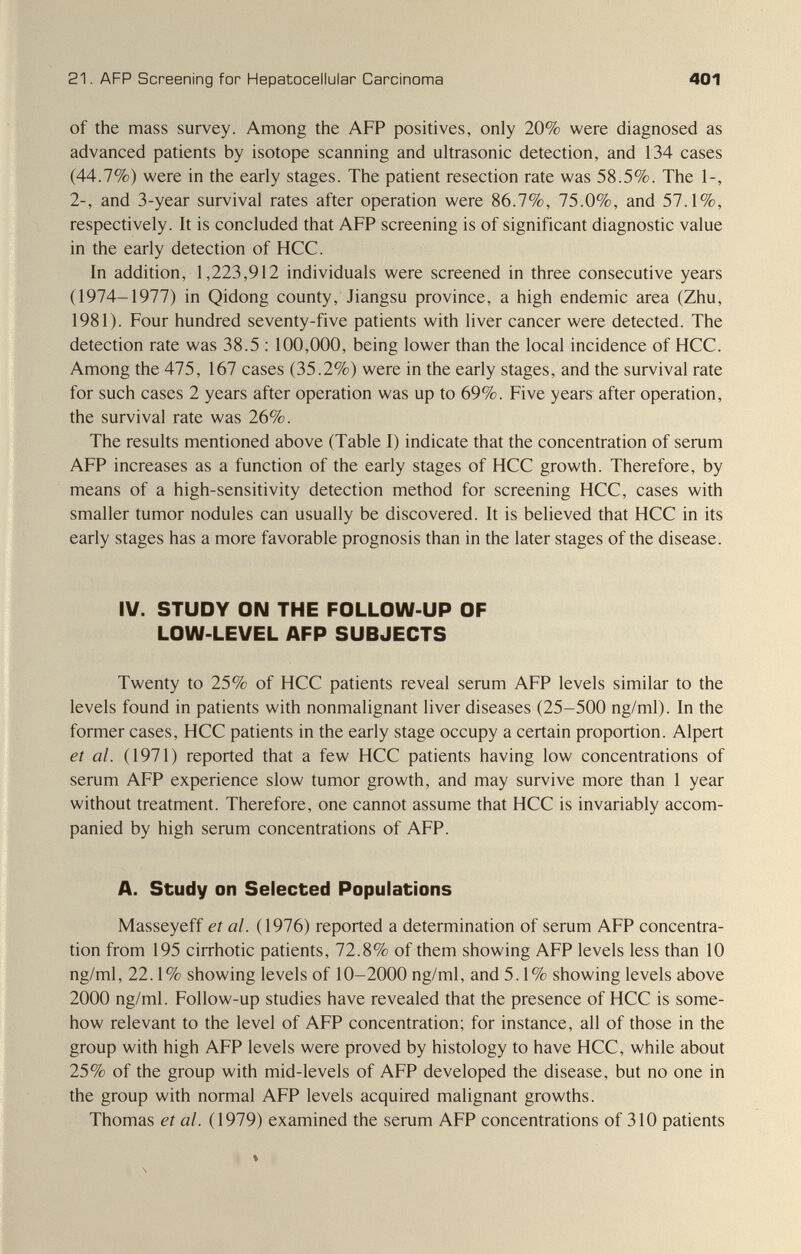 21. AFP Screening for Hepatocellular Carcinoma 401 of the mass survey. Among the AFP positives, only 20% were diagnosed as advanced patients by isotope scanning and ultrasonic detection, and 134 cases (44.7%) were in the early stages. The patient resection rate was 58.5%. The 1-, 2-, and 3-year survival rates after operation were 86.7%, 75.0%, and 57.1%, respectively. It is concluded that AFP screening is of significant diagnostic value in the early detection of HCC. In addition, 1,223,912 individuals were screened in three consecutive years (1974-1977) in Qidong county, Jiangsu province, a high endemic area (Zhu, 1981). Four hundred seventy-five patients with liver cancer were detected. The detection rate was 38.5 ; 100,000, being lower than the local incidence of HCC. Among the 475, 167 cases (35.2%) were in the early stages, and the survival rate for such cases 2 years after operation was up to 69%. Five years after operation, the survival rate was 26%. The results mentioned above (Table I) indicate that the concentration of serum AFP increases as a function of the early stages of HCC growth. Therefore, by means of a high-sensitivity detection method for screening HCC, cases with smaller tumor nodules can usually be discovered. It is believed that HCC in its early stages has a more favorable prognosis than in the later stages of the disease. IV. STUDY ON THE FOLLOW-UP OF LOW-LEVEL AFP SUBJECTS Twenty to 25% of HCC patients reveal serum AFP levels similar to the levels found in patients with nonmalignant liver diseases (25-500 ng/ml). In the former cases, HCC patients in the early stage occupy a certain proportion. Alpert et al. (1971) reported that a few HCC patients having low concentrations of serum AFP experience slow tumor growth, and may survive more than 1 year without treatment. Therefore, one cannot assume that HCC is invariably accom¬ panied by high serum concentrations of AFP. A. Study on Selected Populations Masseyeff et al. (1976) reported a determination of serum AFP concentra¬ tion from 195 cirrhotic patients, 72.8% of them showing AFP levels less than 10 ng/ml, 22.1% showing levels of 10-2000 ng/ml, and 5.1% showing levels above 2000 ng/ml. Follow-up studies have revealed that the presence of HCC is some¬ how relevant to the level of AFP concentration; for instance, all of those in the group with high AFP levels were proved by histology to have HCC, while about 25% of the group with mid-levels of AFP developed the disease, but no one in the group with normal AFP levels acquired malignant growths. Thomas et al. (1979) examined the serum AFP concentrations of 310 patients