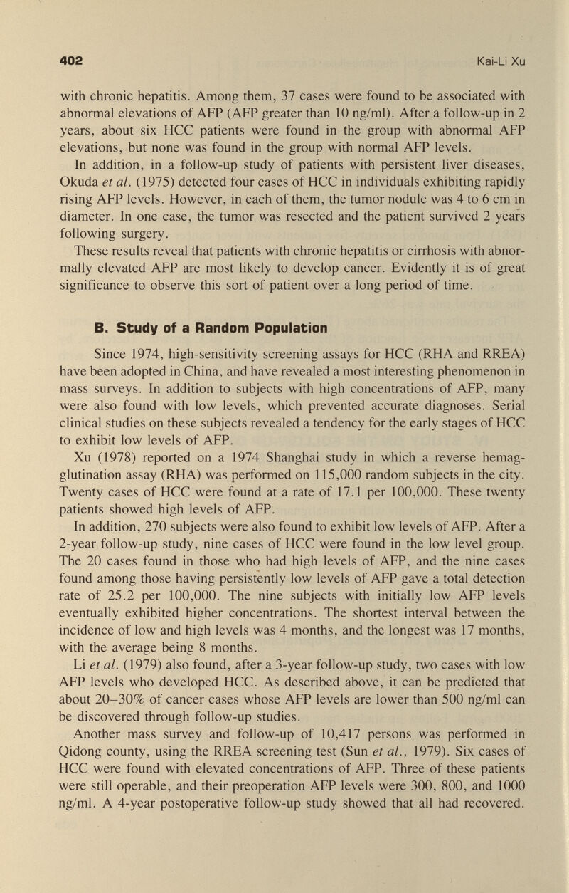 402 Kai-Li Xu with chronic hepatitis. Among them, 37 cases were found to be associated with abnormal elevations of AFP (AFP greater than 10 ng/ml). After a follow-up in 2 years, about six HCC patients were found in the group with abnormal AFP elevations, but none was found in the group with normal AFP levels. In addition, in a follow-up study of patients with persistent liver diseases, Okuda et al. (1975) detected four cases of HCC in individuals exhibiting rapidly rising AFP levels. However, in each of them, the tumor nodule was 4 to 6 cm in diameter. In one case, the tumor was resected and the patient survived 2 years following surgery. These results reveal that patients with chronic hepatitis or cirrhosis with abnor¬ mally elevated AFP are most likely to develop cancer. Evidently it is of great significance to observe this sort of patient over a long period of time. B. Study of a Random Population Since 1974, high-sensitivity screening assays for HCC (RHA and RREA) have been adopted in China, and have revealed a most interesting phenomenon in mass surveys. In addition to subjects with high concentrations of AFP, many were also found with low levels, which prevented accurate diagnoses. Serial clinical studies on these subjects revealed a tendency for the early stages of HCC to exhibit low levels of AFP. Xu (1978) reported on a 1974 Shanghai study in which a reverse hemag¬ glutination assay (RHA) was performed on 115,000 random subjects in the city. Twenty cases of HCC were found at a rate of 17.1 per 100,000. These twenty patients showed high levels of AFP. In addition, 270 subjects were also found to exhibit low levels of AFP. After a 2-year follow-up study, nine cases of HCC were found in the low level group. The 20 cases found in those who had high levels of AFP, and the nine cases found among those having persistently low levels of AFP gave a total detection rate of 25.2 per 100,000. The nine subjects with initially low AFP levels eventually exhibited higher concentrations. The shortest interval between the incidence of low and high levels was 4 months, and the longest was 17 months, with the average being 8 months. Li et al. (1979) also found, after a 3-year follow-up study, two cases with low AFP levels who developed HCC. As described above, it can be predicted that about 20-30% of cancer cases whose AFP levels are lower than 500 ng/ml can be discovered through follow-up studies. Another mass survey and follow-up of 10,417 persons was performed in Qidong county, using the RREA screening test (Sun et al., 1979). Six cases of HCC were found with elevated concentrations of AFP. Three of these patients were still operable, and their preoperation AFP levels were 300, 800, and 1000 ng/ml. A 4-year postoperative follow-up study showed that all had recovered.