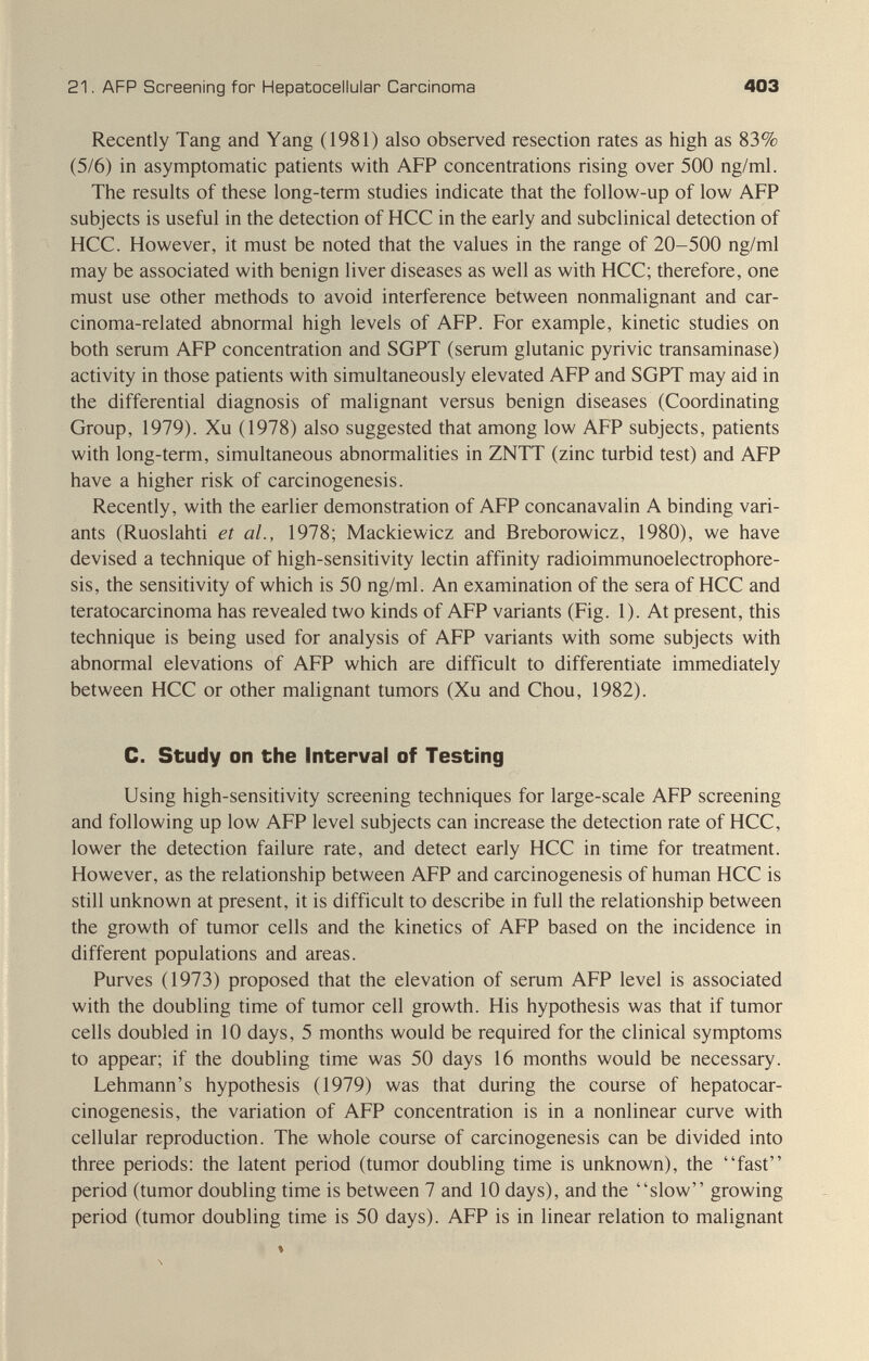 21. AFP Screening for Hepatocellular Carcinoma 403 Recently Tang and Yang (1981) also observed resection rates as high as 83% (5/6) in asymptomatic patients with AFP concentrations rising over 500 ng/ml. The results of these long-term studies indicate that the follow-up of low AFP subjects is useful in the detection of HCC in the early and subclinical detection of HCC. However, it must be noted that the values in the range of 20-500 ng/ml may be associated with benign liver diseases as well as with HCC; therefore, one must use other methods to avoid interference between nonmalignant and car¬ cinoma-related abnormal high levels of AFP. For example, kinetic studies on both serum AFP concentration and SGPT (serum glutanic pyrivic transaminase) activity in those patients with simultaneously elevated AFP and SGPT may aid in the differential diagnosis of malignant versus benign diseases (Coordinating Group, 1979). Xu (1978) also suggested that among low AFP subjects, patients with long-term, simultaneous abnormalities in ZNTT (zinc turbid test) and AFP have a higher risk of carcinogenesis. Recently, with the earlier demonstration of AFP concanavalin A binding vari¬ ants (Ruoslahti et al., 1978; Mackiewicz and Breborowicz, 1980), we have devised a technique of high-sensitivity lectin affinity radioimmunoelectrophore- sis, the sensitivity of which is 50 ng/ml. An examination of the sera of HCC and teratocarcinoma has revealed two kinds of AFP variants (Fig. 1). At present, this technique is being used for analysis of AFP variants with some subjects with abnormal elevations of AFP which are difficult to differentiate immediately between HCC or other malignant tumors (Xu and Chou, 1982). С. Study on the Interval of Testing Using high-sensitivity screening techniques for large-scale AFP screening and following up low AFP level subjects can increase the detection rate of HCC, lower the detection failure rate, and detect early HCC in time for treatment. However, as the relationship between AFP and carcinogenesis of human HCC is still unknown at present, it is difficult to describe in full the relationship between the growth of tumor cells and the kinetics of AFP based on the incidence in different populations and areas. Purves (1973) proposed that the elevation of serum AFP level is associated with the doubling time of tumor cell growth. His hypothesis was that if tumor cells doubled in 10 days, 5 months would be required for the clinical symptoms to appear; if the doubling time was 50 days 16 months would be necessary. Lehmann's hypothesis (1979) was that during the course of hepatocar- cinogenesis, the variation of AFP concentration is in a nonlinear curve with cellular reproduction. The whole course of carcinogenesis can be divided into three periods: the latent period (tumor doubling time is unknown), the fast period (tumor doubling time is between 7 and 10 days), and the slow growing period (tumor doubling time is 50 days). AFP is in linear relation to malignant