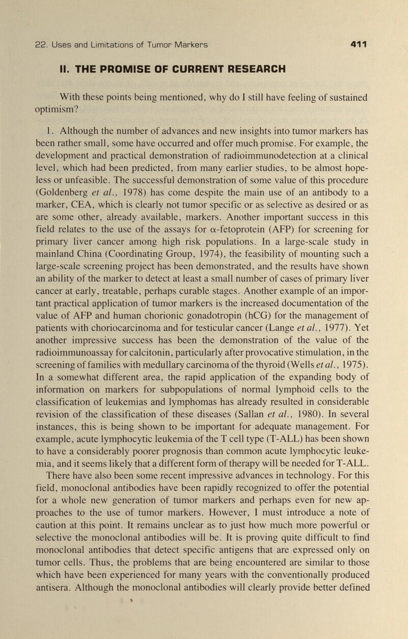 22. Uses and Limitations of Tumor Markers 411 II. THE PROMISE OF CURRENT RESEARCH With these points being mentioned, why do I still have feeling of sustained optimism? 1. Although the number of advances and new insights into tumor markers has been rather small, some have occurred and offer much promise. For example, the development and practical demonstration of radioimmunodetection at a clinical level, which had been predicted, from many earlier studies, to be almost hope¬ less or unfeasible. The successful demonstration of some value of this procedure (Goldenberg et al., 1978) has come despite the main use of an antibody to a marker, CEA, which is clearly not tumor specific or as selective as desired or as are some other, already available, markers. Another important success in this field relates to the use of the assays for a-fetoprotein (AFP) for screening for primary liver cancer among high risk populations. In a large-scale study in mainland China (Coordinating Group, 1974), the feasibility of mounting such a large-scale screening project has been demonstrated, and the results have shown an ability of the marker to detect at least a small number of cases of primary liver cancer at early, treatable, perhaps curable stages. Another example of an impor¬ tant practical application of tumor markers is the increased documentation of the value of AFP and human chorionic gonadotropin (hCG) for the management of patients with choriocarcinoma and for testicular cancer (Lange et al., 1977). Yet another impressive success has been the demonstration of the value of the radioimmunoassay for calcitonin, particularly after provocative stimulation, in the screening of families with medullary carcinoma of the thyroid (Wells etat., 1975). In a somewhat different area, the rapid application of the expanding body of information on markers for subpopulations of normal lymphoid cells to the classification of leukemias and lymphomas has already resulted in considerable revision of the classification of these diseases (Sallan et al., 1980). In several instances, this is being shown to be important for adequate management. For example, acute lymphocytic leukemia of the T cell type (T-ALL) has been shown to have a considerably poorer prognosis than common acute lymphocytic leuke¬ mia, and it seems likely that a different form of therapy will be needed for T-ALL. There have also been some recent impressive advances in technology. For this field, monoclonal antibodies have been rapidly recognized to offer the potential for a whole new generation of tumor markers and perhaps even for new ap¬ proaches to the use of tumor markers. However, I must introduce a note of caution at this point. It remains unclear as to just how much more powerful or selective the monoclonal antibodies will be. It is proving quite difficult to find monoclonal antibodies that detect specific antigens that are expressed only on tumor cells. Thus, the problems that are being encountered are similar to those which have been experienced for many years with the conventionally produced antisera. Although the monoclonal antibodies will clearly provide better defined