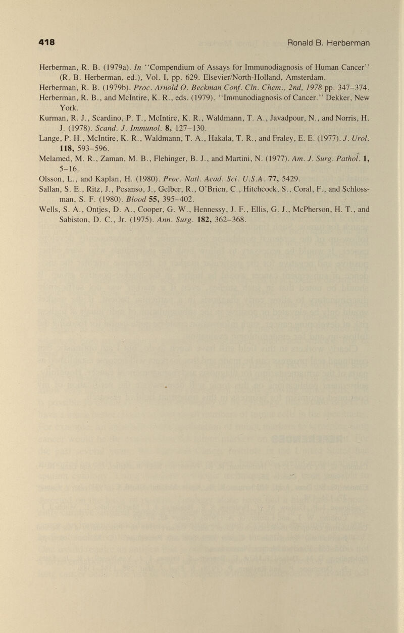418 Ronald В. Herberman Herberman, R. B. (1979a). In Compendium of Assays for Immunodiagnosis of Human Cancer (R. B. Herberman, ed.), Vol. I, pp. 629. Elsevier/North-Holland, Amsterdam. Herberman, R. B. (1979b). Proc. Arnold O. Beckman Conf. Cln. Chem., 2nd, 1978 pp. 347-374. Herberman, R. В., and Mclntire, K. R., eds. (1979). Immunodiagnosis of Cancer. Dekker, New York. Kurman, R. J., Scardino, P. T., Mclntire, K. R., Waldmann, T. A., Javadpour, N., and Norris, H. J. (1978). Scand. J. Immunol. 8, 127-130. Lange, P. H., Mclntire, K. R., Waldmann, T. A., Hakala, T. R., and Fraley, E. E. (1977). J. Urol. 118, 593-596. Melamed, M. R., Zaman, M. В., Flehinger, В. J., and Martini, N. (1977). Am. J. Surg. Pathol. 1, 5-16. Olsson, L., and Kaplan, H. (1980). Proc. Natl. Acad. Sci. U.S.A. 77, 5429. Sallan, S. е., Ritz, J., Pesanso, J., Gelber, R., o'Brien, с., Hitchcock, S., Coral, f., and Schloss- man, S. F. (1980). Blood 55, 395-402. Wells, S. A., Ontjes, D. A., Cooper, G. W., Hennessy, J. F., Ellis, G. J., McPherson, H. T., and Sabiston, D. C., Jr. (1975). Ann. Surg. 182, 362-368. У ^ ■