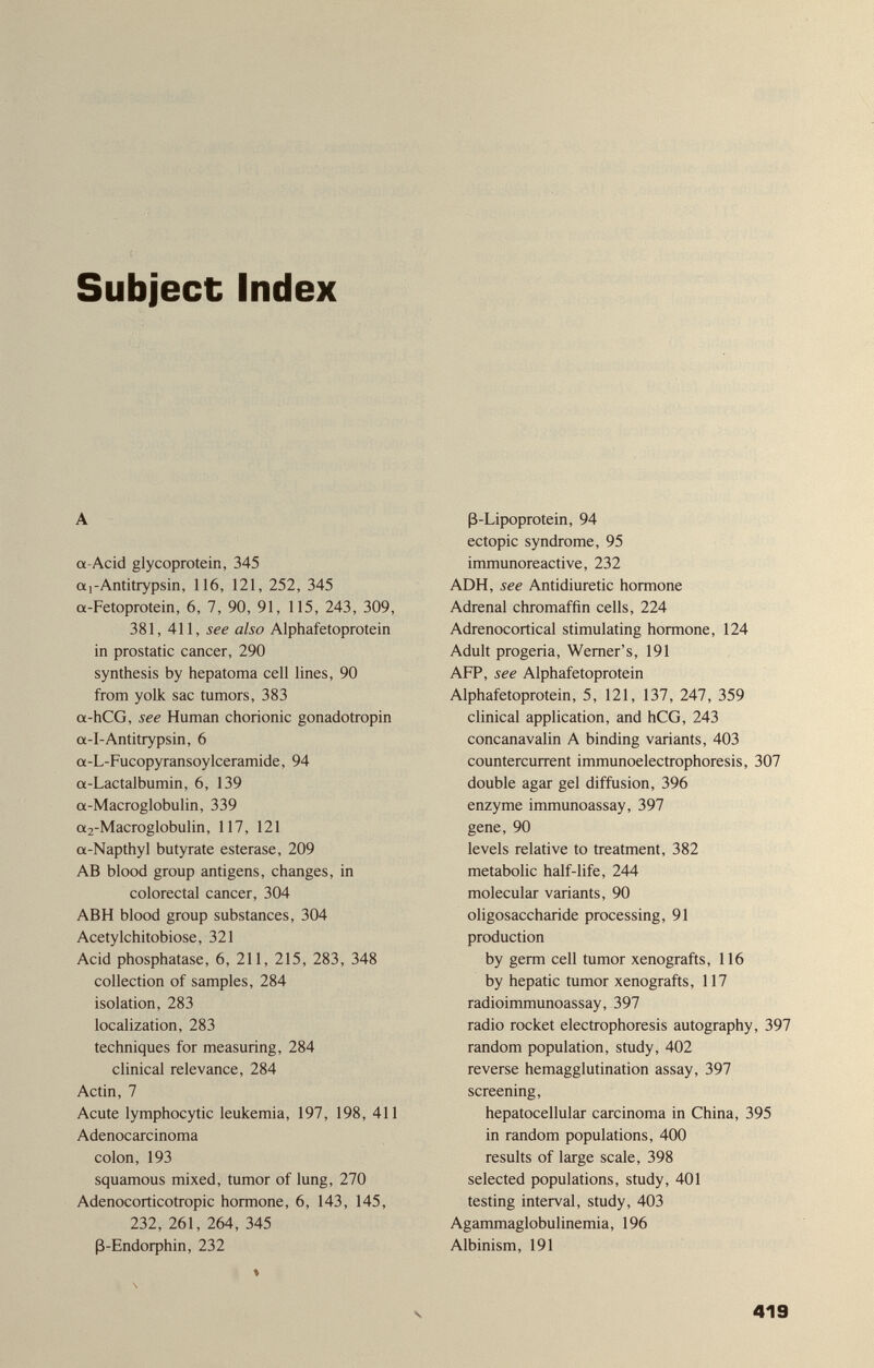 Subject Index A a-Acid glycoprotein, 345 a 1-Antitrypsin, 116, 121, 252, 345 «-Fetoprotein, 6, 7, 90, 91, 115, 243, 309, 381, 411, see also Alphafetoprotein in prostatic cancer, 290 synthesis by hepatoma cell lines, 90 from yolk sac tumors, 383 a-hCG, see Human chorionic gonadotropin a-I-Antitrypsin, 6 a-L-Fucopyransoylceramide, 94 a-Lactalbumin, 6, 139 a-Macroglobulin, 339 a2-Macroglobulin, 117, 121 a-Napthyl butyrate esterase, 209 AB blood group antigens, changes, in colorectal cancer, 304 ABH blood group substances, 304 Acetylchitobiose, 321 Acid phosphatase, 6, 211, 215, 283, 348 collection of samples, 284 isolation, 283 localization, 283 techniques for measuring, 284 clinical relevance, 284 Actin, 7 Acute lymphocytic leukemia, 197, 198, 411 Adenocarcinoma colon, 193 squamous mixed, tumor of lung, 270 Adenocorticotropic hormone, 6, 143, 145, 232, 261, 264, 345 ß-Endorphin, 232 ß-Lipoprotein, 94 ectopic syndrome, 95 immunoreactive, 232 ADH, see Antidiuretic hormone Adrenal chromaffin cells, 224 Adrenocortical stimulating hormone, 124 Adult progeria, Werner's, 191 AFP, see Alphafetoprotein Alphafetoprotein, 5, 121, 137, 247, 359 clinical application, and hCG, 243 concanavalin A binding variants, 403 countercurrent immunoelectrophoresis, 307 double agar gel diffusion, 396 enzyme immunoassay, 397 gene, 90 levels relative to treatment, 382 metabolic half-life, 244 molecular variants, 90 oligosaccharide processing, 91 production by germ cell tumor xenografts, 116 by hepatic tumor xenografts, 117 radioimmunoassay, 397 radio rocket electrophoresis autography, 397 random population, study, 402 reverse hemagglutination assay, 397 screening, hepatocellular carcinoma in China, 395 in random populations, 400 results of large scale, 398 selected populations, study, 401 testing interval, study, 403 Agammaglobulinemia, 196 Albinism, 191 V 419