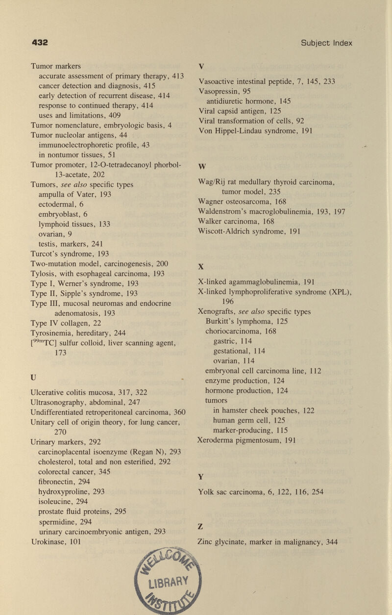 432 Subject Index Tumor markers accurate assessment of primary therapy, 413 cancer detection and diagnosis, 415 early detection of recurrent disease, 414 response to continued therapy, 414 uses and limitations, 409 Tumor nomenclature, embryologie basis, 4 Tumor nucleolar antigens, 44 immunoelectrophoretic profile, 43 in nontumor tissues, 51 Tumor promoter, 12-0-tetradecanoyl phorbol- 13-acetate, 202 Tumors, see also specific types ampulla of Vater, 193 ectodermal, 6 embryoblast, 6 lymphoid tissues, 133 ovarian, 9 testis, markers, 241 Turcot's syndrome, 193 Two-mutation model, carcinogenesis, 200 Tylosis, with esophageal carcinoma, 193 Type I, Werner's syndrome, 193 Type II, Sipple's syndrome, 193 Type III, mucosal neuromas and endocrine adenomatosis, 193 Type IV collagen, 22 Tyrosinemia, hereditary, 244 gyifm- colloid, liver scanning agent, 173 и Ulcerative colitis mucosa, 317, 322 Ultrasonography, abdominal, 247 Undifferentiated retroperitoneal carcinoma, 360 Unitary cell of origin theory, for lung cancer, 270 Urinary markers, 292 carcinoplacental isoenzyme (Regan N), 293 cholesterol, total and non esterified, 292 colorectal cancer, 345 fibronectin, 294 hydroxyproline, 293 isoleucine, 294 prostate fluid proteins, 295 spermidine, 294 urinary carcinoembryonic antigen, 293 Urokinase, 101 V Vasoactive intestinal peptide, 7, 145, 233 Vasopressin, 95 antidiuretic hormone, 145 Viral capsid antigen, 125 Viral transformation of cells, 92 Von Hippel-Lindau syndrome, 191 W Wag/Rij rat medullary thyroid carcinoma, tumor model, 235 Wagner osteosarcoma, 168 Waldenstrom's macroglobulinemia, 193, 197 Walker carcinoma, 168 Wiscott-Aldrich syndrome, 191 X X-linked agammaglobulinemia, 191 X-linked lymphoproliferative syndrome (XPL), 196 Xenografts, see also specific types Burkitt's lymphoma, 125 choriocarcinoma, 168 gastric, 114 gestational, 114 ovarian, 114 embryonal cell carcinoma line, 112 enzyme production, 124 hormone production, 124 tumors in hamster cheek pouches, 122 human germ cell, 125 marker-producing, 115 Xeroderma pigmentosum, 191 & Y Yolk sac carcinoma, 6, ,122, 116, 254 Z Zinc glycinate, marker in malignancy, 344