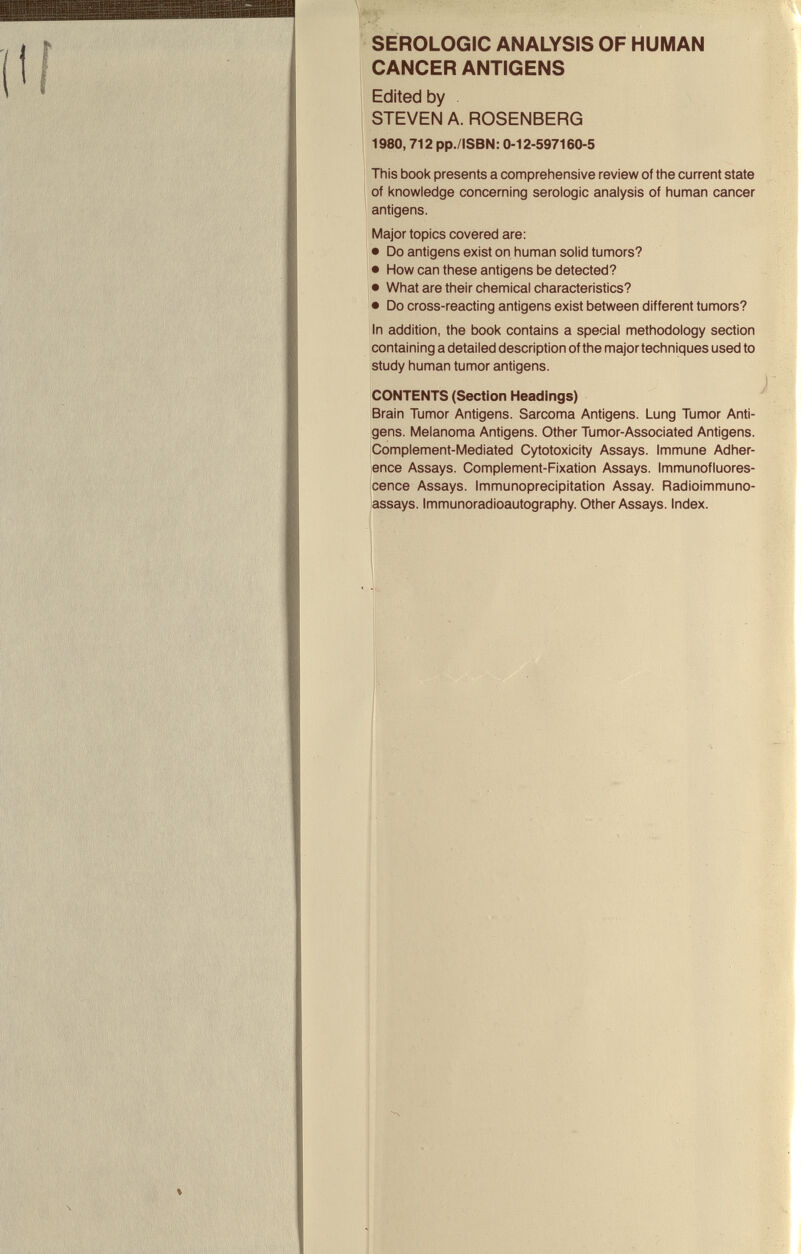 SEROLOGIC ANALYSIS OF HUMAN CANCER ANTIGENS Edited by . STEVEN A. ROSENBERG 1980,712 pp./ISBN: 0-12-597160-5 This book presents a comprehensive review of the current state of knowledge concerning serologic analysis of human cancer antigens. Major topics covered are: • Do antigens exist on human solid tumors? • How can these antigens be detected? • What are their chemical characteristics? • Do cross-reacting antigens exist between different tumors? In addition, the book contains a special methodology section containing a detailed description of the major techniques used to study human tumor antigens. CONTENTS (Section Headings) Brain Tumor Antigens. Sarcoma Antigens. Lung Tumor Anti¬ gens. Melanoma Antigens. Other Tumor-Associated Antigens. Complement-Mediated Cytotoxicity Assays. Immune Adher¬ ence Assays. Complement-Fixation Assays. Immunofluores¬ cence Assays. Immunoprecipitation Assay. Radioimmuno¬ assays. Immunoradioautography. Other Assays. Index.