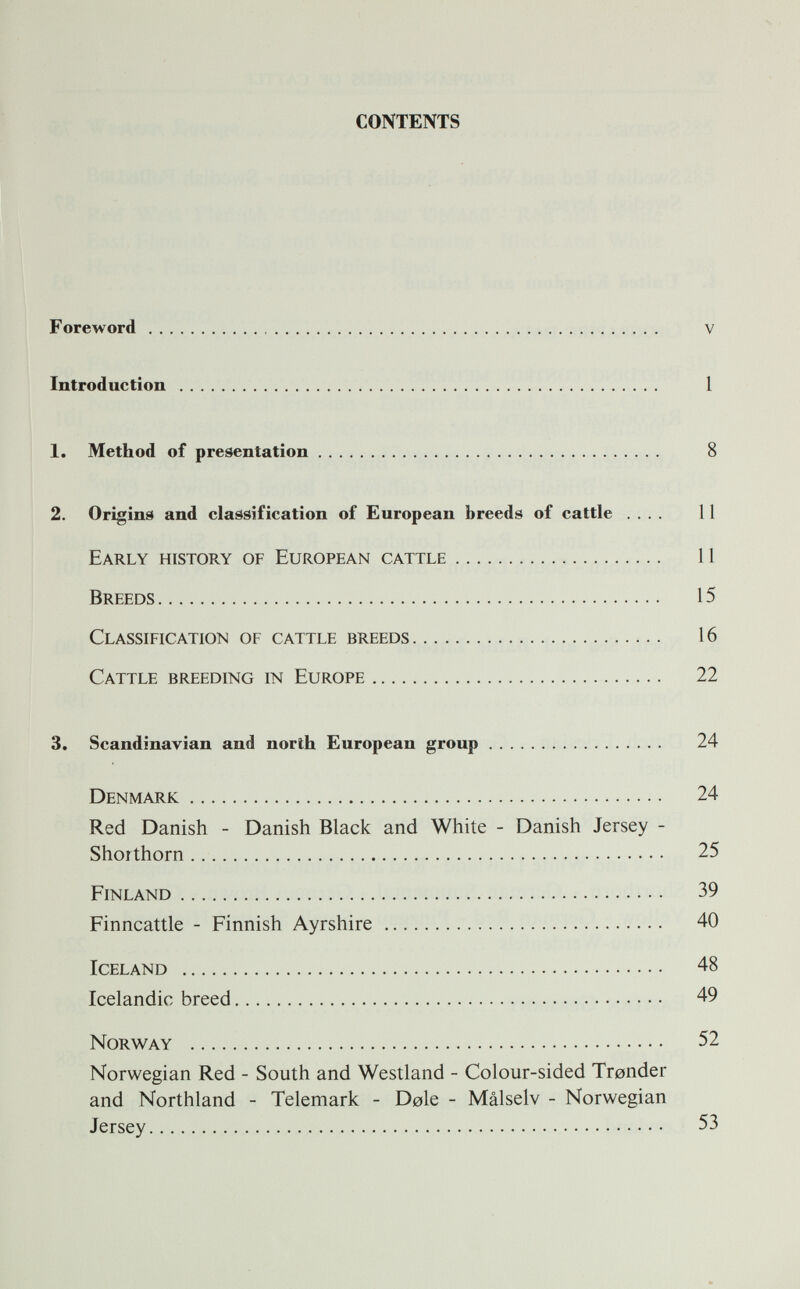 CONTENTS Foreword v Introduction 1 1. Method of presentation 8 2. Origins and classification of European breeds of cattle .... 11 Early history of European cattle 11 Breeds 15 Classification of cattle breeds 16 Cattle breeding in Europe 22 3. Scandinavian and north European group 24 Denmark 24 Red Danish - Danish Black and White - Danish Jersey - Shorthorn 25 Finland 39 Finncattle - Finnish Ayrshire 40 Iceland 48 Icelandic breed 49 Norway 52 Norwegian Red - South and Westland - Colour-sided Tronder and Northland - Telemark - Dole - Malselv - Norwegian Jersey 53