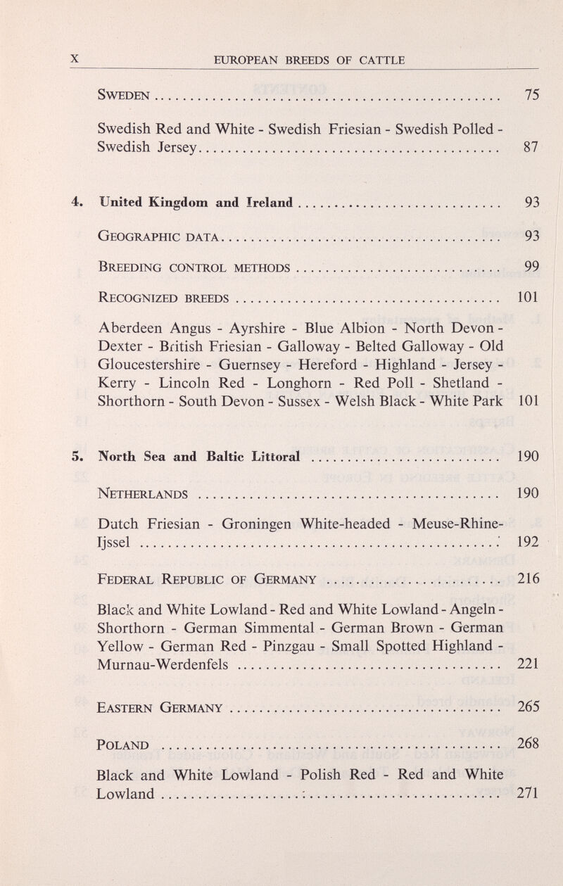 Sweden 75 Swedish Red and White - Swedish Friesian - Swedish Polled - Swedish Jersey 87 4. United Kingdom and Ireland 93 Geographic data 93 Breeding control methods 99 Recognized breeds 101 Aberdeen Angus - Ayrshire - Blue Albion - North Devon - Dexter - British Friesian - Galloway - Belted Galloway - Old Gloucestershire - Guernsey - Hereford - Highland - Jersey - Kerry - Lincoln Red - Longhorn - Red Poll - Shetland - Shorthorn - South Devon - Sussex - Welsh Black - White Park 101 5. North Sea and Baltic Littoral 190 Netherlands 190 Dutch Friesian - Groningen White-headed - Meuse-Rhine- Tjssel 192 Federal Republic of Germany 216 Black and White Lowland - Red and White Lowland - Angeln - Shorthorn - German Simmental - German Brown - German Yellow - German Red - Pinzgau - Small Spotted Highland - Murnau-Werdenfels 221 Eastern Germany 265 Poland 268 Black and White Lowland - Polish Red - Red and White Lowland : 271