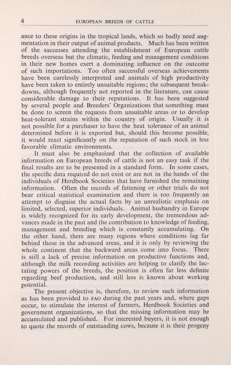 ance to these origins in the tropical lands, which so badly need aug mentation in their output of animal products. Much has been written of the successes attending the establishment of European cattle breeds overseas but the climatic, feeding and management conditions in their new homes exert a dominating influence on the outcome of such importations. Too often successful overseas achievements have been carelessly interpreted and animals of high productivity have been taken to entirely unsuitable regions ; the subsequent break downs, although frequently not reported in the literature, can cause considerable damage to their reputations. It has been suggested by several people and Breeders’ Organizations that something must be done to screen the requests from unsuitable areas or to develop heat-tolerant strains within the country of origin. Usually it is not possible for a purchaser to have the heat tolerance of an animal determined before it is exported but, should this become possible, it would react significantly on the reputation of such stock in less favorable climatic environments. It must also be emphasized that the collection of available information on European breeds of cattle is not an easy task if the final results are to be presented in a standard form. In some cases, the specific data requited do not exist or are not in the hands of the individuals of Herdbook Societies that have furnished the remaining information. Often the records of fattening or other trials do not bear critical statistical examination and there is too frequently an attempt to disguise the actual facts by an unrealistic emphasis on limited, selected, superior individuals. Animal husbandry in Europe is widely recognized for its early development, the tremendous ad vances made in the past and the contribution to knowledge of feeding, management and breeding which is constantly accumulating. On the other hand, there are many regions wheie conditions lag far behind those in the advanced areas, and it is only by reviewing the whole continent that the backward areas come into focus. There is still a lack of precise information on productive functions and, although the milk recording activities are helping to clarify the lac- tating powers of the breeds, the position is often far less definite regarding beef production, and still less is known about working potential. The present objective is, therefore, to review such information as has been provided to fao during the past years and, where gaps occur, to stimulate the interest of farmers, Herdbook Societies and government organizations, so that the missing information may be accumulated and published. For interested buyers, it is not enough to quote the records of outstanding cows, because it is their progeny