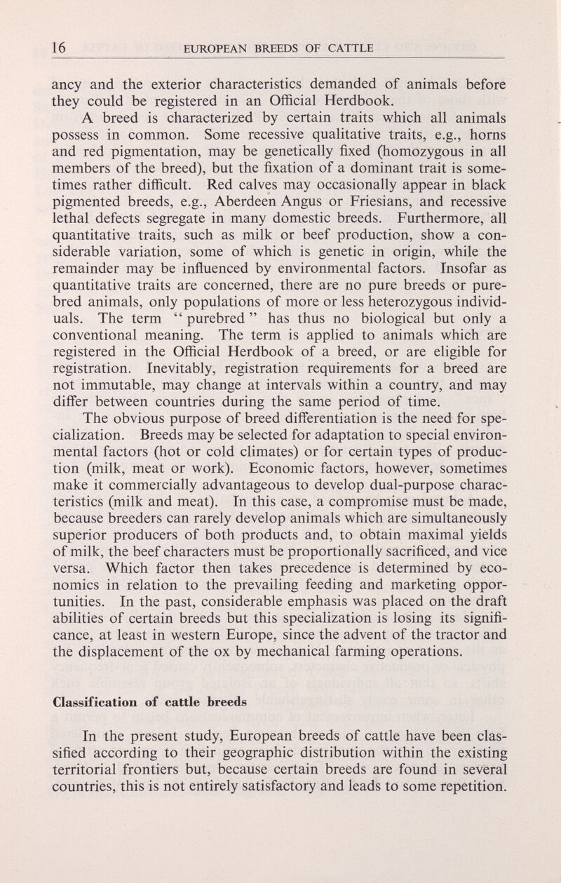 ancy and the exterior characteristics demanded of animals before they could be registered in an Official Herdbook. A breed is characterized by certain traits which all animals possess in common. Some recessive qualitative traits, e.g., horns and red pigmentation, may be genetically fixed (homozygous in all members of the breed), but the fixation of a dominant trait is some times rather difficult. Red calves may occasionally appear in black pigmented breeds, e.g., Aberdeen Angus or Friesians, and recessive lethal defects segregate in many domestic breeds. Furthermore, all quantitative traits, such as milk or beef production, show a con siderable variation, some of which is genetic in origin, while the remainder may be influenced by environmental factors. Insofar as quantitative traits are concerned, there are no pure breeds or pure bred animals, only populations of more or less heterozygous individ uals. The term “ purebred ” has thus no biological but only a conventional meaning. The term is applied to animals which are registered in the Official Herdbook of a breed, or are eligible for registration. Inevitably, registration requirements for a breed are not immutable, may change at intervals within a country, and may differ between countries during the same period of time. The obvious purpose of breed differentiation is the need for spe cialization. Breeds may be selected for adaptation to special environ mental factors (hot or cold climates) or for certain types of produc tion (milk, meat or work). Economic factors, however, sometimes make it commercially advantageous to develop dual-purpose charac teristics (milk and meat). In this case, a compromise must be made, because breeders can rarely develop animals which are simultaneously superior producers of both products and, to obtain maximal yields of milk, the beef characters must be proportionally sacrificed, and vice versa. Which factor then takes precedence is determined by eco nomics in relation to the prevailing feeding and marketing oppor tunities. In the past, considerable emphasis was placed on the draft abilities of certain breeds but this specialization is losing its signifi cance, at least in western Europe, since the advent of the tractor and the displacement of the ox by mechanical farming operations. Classification of cattle breeds In the present study, European breeds of cattle have been clas sified according to their geographic distribution within the existing territorial frontiers but, because certain breeds are found in several countries, this is not entirely satisfactory and leads to some repetition.