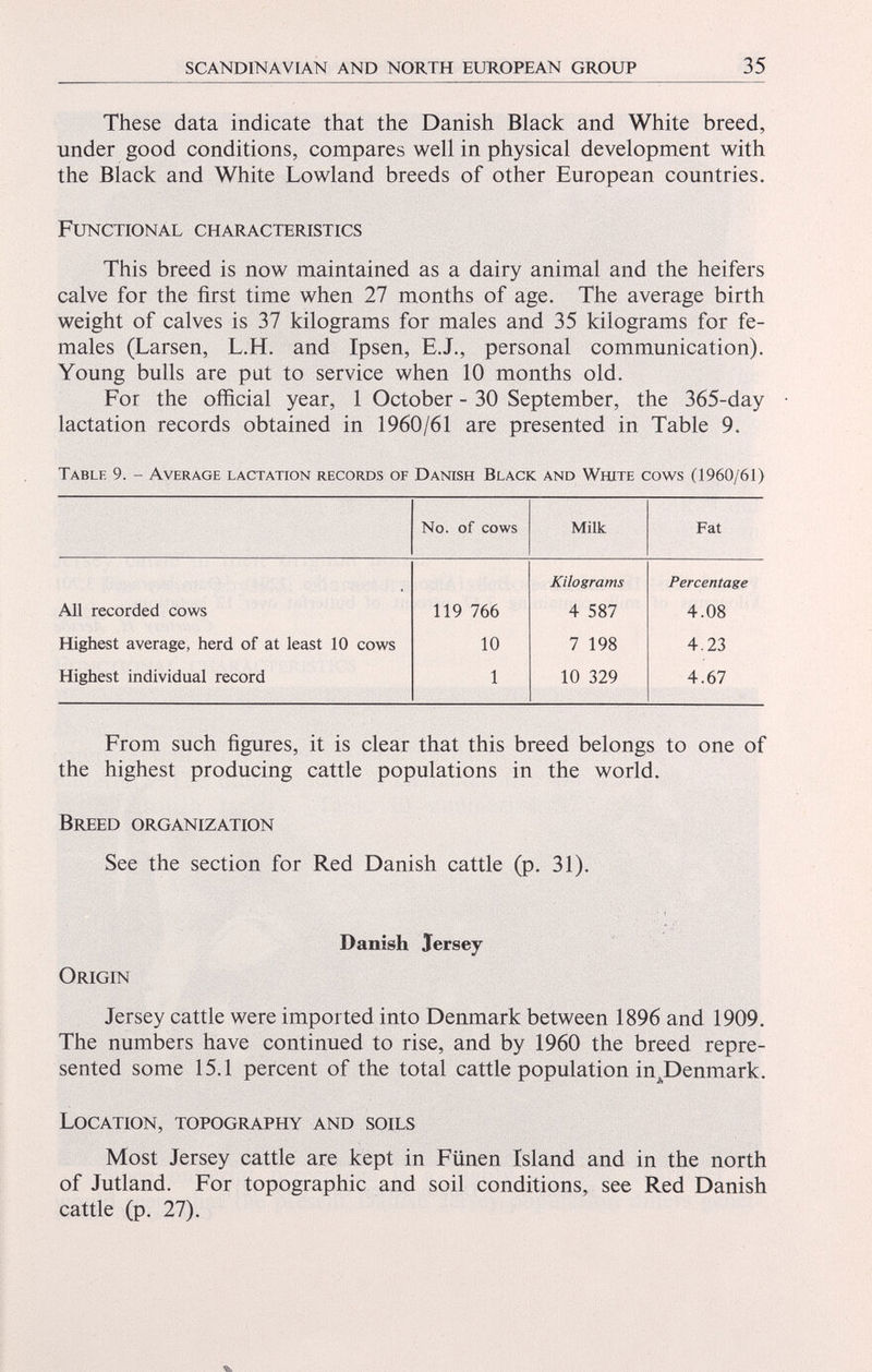 These data indicate that the Danish Black and White breed, under good conditions, compares well in physical development with the Black and White Lowland breeds of other European countries. Functional characteristics This breed is now maintained as a dairy animal and the heifers calve for the first time when 27 months of age. The average birth weight of calves is 37 kilograms for males and 35 kilograms for fe males (Larsen, L.H. and Ipsen, E.J., personal communication). Young bulls are put to service when 10 months old. For the official year, 1 October - 30 September, the 365-day lactation records obtained in 1960/61 are presented in Table 9. Table 9. - Average lactation records of Danish Black and White cows (1960/61) No. of cows Milk Fat Kilograms Percentage All recorded cows 119 766 4 587 4.08 Highest average, herd of at least 10 cows 10 7 198 4.23 Highest individual record 1 10 329 4.67 From such figures, it is clear that this breed belongs to one of the highest producing cattle populations in the world. Breed organization See the section for Red Danish cattle (p. 31). Danish Jersey Origin Jersey cattle were imported into Denmark between 1896 and 1909. The numbers have continued to rise, and by 1960 the breed repre sented some 15.1 percent of the total cattle population inJDenmark. Location, topography and soils Most Jersey cattle are kept in Fiinen Island and in the north of Jutland. For topographic and soil conditions, see Red Danish cattle (p. 27).