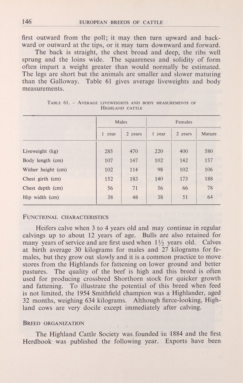 first outward from the poll; it may then turn upward and back ward or outward at the tips, or it may turn downward and forward. The back is straight, the chest broad and deep, the ribs well sprung and the loins wide. The squareness and solidity of form often impart a weight greater than would normally be estimated. The legs are short but the animals are smaller and slower maturing than the Galloway. Table 61 gives average liveweights and body measurements. Table 61. - Average liveweights and body measurements of Highland cattle Males Females 1 year 2 years 1 year 2 years Mature Liveweight (kg) 285 470 220 400 580 Body length (cm) 107 147 102 142 157 Wither height (cm) 102 114 98 102 106 Chest girth (cm) 152 183 140 173 188 Chest depth (cm) 56 71 56 66 78 Hip width (cm) 38 48 38 51 64 Functional characteristics Heifers calve when 3 to 4 years old and may continue in regular calvings up to about 12 years of age. Bulls are also retained for many years of service and are first used when 1 x /i years old. Calves at birth average 30 kilograms for males and 27 kilograms for fe males, but they grow out slowly and it is a common practice to move stores from the Highlands for fattening on lower ground and better pastures. The quality of the beef is high and this breed is often used for producing crossbred Shorthorn stock for quicker growth and fattening. To illustrate the potential of this breed when feed is not limited, the 1954 Smithfield champion was a Highlander, aged 32 months, weighing 634 kilograms. Although fierce-looking, High land cows are very docile except immediately after calving. Breed organization The Highland Cattle Society was. founded in 1884 and the first Herdbook was published the following year. Exports have been