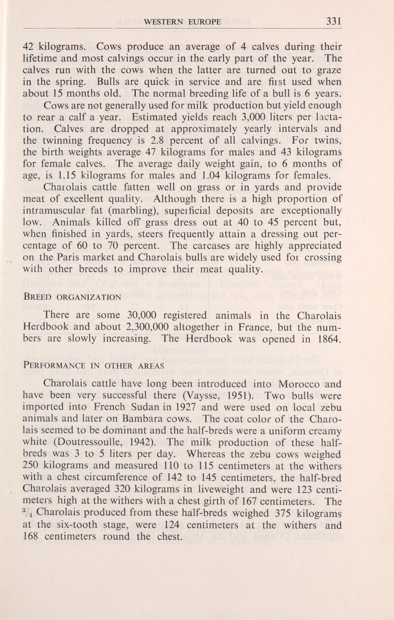 42 kilograms. Cows produce an average of 4 calves during their lifetime and most calvings occur in the early part of the year. The calves run with the cows when the latter are turned out to graze in the spring. Bulls are quick in service and are first used when about 15 months old. The normal breeding life of a bull is 6 years. Cows are not generally used for milk production but yield enough to rear a calf a year. Estimated yields reach 3,000 liters per lacta tion. Calves are dropped at approximately yearly intervals and the twinning frequency is 2.8 percent of all calvings. For twins, the birth weights average 47 kilograms for males and 43 kilograms for female calves. The average daily weight gain, to 6 months of age, is 1.15 kilograms for males and 1.04 kilograms for females. Charoláis cattle fatten well on grass or in yards and provide meat of excellent quality. Although there is a high proportion of intramuscular fat (marbling), supeificial deposits are exceptionally low. Animals killed off grass dress out at 40 to 45 percent but, when finished in yards, steers frequently attain a dressing out per centage of 60 to 70 percent. The carcases are highly appreciated on the Paris market and Charoláis bulls are widely used for crossing with other breeds to improve their meat quality. Breed organization There are some 30,000 registered animals in the Charoláis Herdbook and about 2,300,000 altogether in France, but the num bers are slowly increasing. The Herdbook was opened in 1864. Pereormance in other areas Charoláis cattle have long been introduced into Morocco and have been very successful there (Vaysse, 1951). Two bulls were imported into French Sudan in 1927 and were used on local zebu animals and later on Bambara cows. The coat color of the Charo láis seemed to be dominant and the half-breds were a uniform creamy white (Doutressouile, 1942). The milk production of these half- breds was 3 to 5 liters per day. Whereas the zebu cows weighed 250 kilograms and measured 110 to 115 centimeters at the withers with a chest circumference of 142 to 145 centimeters, the half-bred Charoláis averaged 320 kilograms in liveweight and were 123 centi meters high at the withers with a chest girth of 167 centimeters. The 3 / 4 Charoláis produced from these half-breds weighed 375 kilograms at the six-tooth stage, were 124 centimeters at the withers and 168 centimeters round the chest.