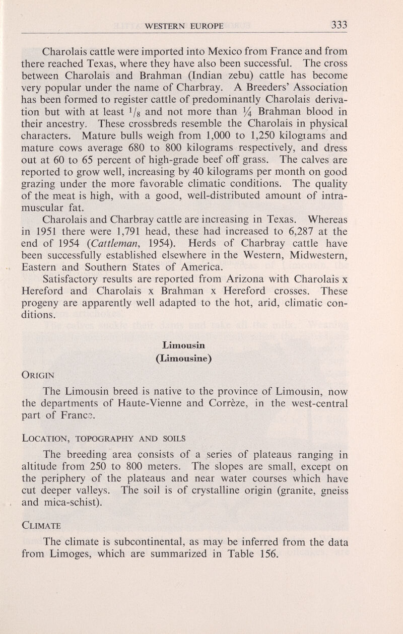 Charoláis cattle were imported into Mexico from France and from there reached Texas, where they have also been successful. The cross between Charoláis and Brahman (Indian zebu) cattle has become very popular under the name of Charbray. A Breeders’ Association has been formed to register cattle of predominantly Charoláis deriva tion but with at least 1 / s and not more than y 4 Brahman blood in their ancestry. These crossbreds resemble the Charoláis in physical characters. Mature bulls weigh from 1,000 to 1,250 kilograms and mature cows average 680 to 800 kilograms respectively, and dress out at 60 to 65 percent of high-grade beef off grass. The calves are reported to grow well, increasing by 40 kilograms per month on good grazing under the more favorable climatic conditions. The quality of the meat is high, with a good, well-distributed amount of intra muscular fat. Charoláis and Charbray cattle are increasing in Texas. Whereas in 1951 there were 1,791 head, these had increased to 6,287 at the end of 1954 ( Cattleman , 1954). Herds of Charbray cattle have been successfully established elsewhere in the Western, Midwestern, Eastern and Southern States of America. Satisfactory results are reported from Arizona with Charoláis x Hereford and Charoláis x Brahman x Hereford crosses. These progeny are apparently well adapted to the hot, arid, climatic con ditions. Limousin (Limousine) Origin The Limousin breed is native to the province of Limousin, now the departments of Haute-Vienne and Corrèze, in the west-central part of France. Location, topography and soils The breeding area consists of a series of plateaus ranging in altitude from 250 to 800 meters. The slopes are small, except on the periphery of the plateaus and near water courses which have cut deeper valleys. The soil is of crystalline origin (granite, gneiss and mica-schist). Climate The climate is subcontinental, as may be inferred from the data from Limoges, which are summarized in Table 156.