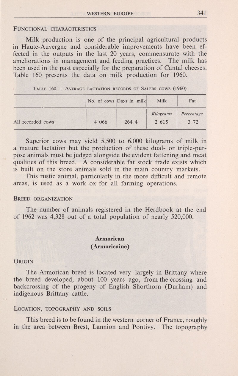 Functional characteristics Milk production is one of the principal agricultural products in Haute-Auvergne and considerable improvements have been ef fected in the outputs in the last 20 years, commensurate with the ameliorations in management and feeding practices. The milk has been used in the past especially for the preparation of Cantal cheeses. Table 160 presents the data on milk production for 1960. Table 160. - Average lactation records of Salers cows (1960) No. of cows Days in milk Milk Fat Kilograms Percentage All recorded cows 4 066 264.4 2 615 3.72 Superior cows may yield 5,500 to 6,000 kilograms of milk in a mature lactation but the production of these dual- or triple-pur pose animals must be judged alongside the evident fattening and meat qualities of this breed. A considerable fat stock trade exists which is built on the store animals sold in the main country markets. This rustic animal, particularly in the more difficult and remote areas, is used as a work ox for all farming operations. Breed organization The number of animals registered in the Herdbook at the end of 1962 was 4,328 out of a total population of nearly 520,000. Armorican (Armoricaine) Origin The Armorican breed is located very largely in Brittany where the breed developed, about 100 years ago, from the crossing and backcrossing of the progeny of English Shorthorn (Durham) and indigenous Brittany cattle. Location, topography and soils This breed is to be found in the western corner of France, roughly in the area between Brest, Lannion and Pontivy. The topography