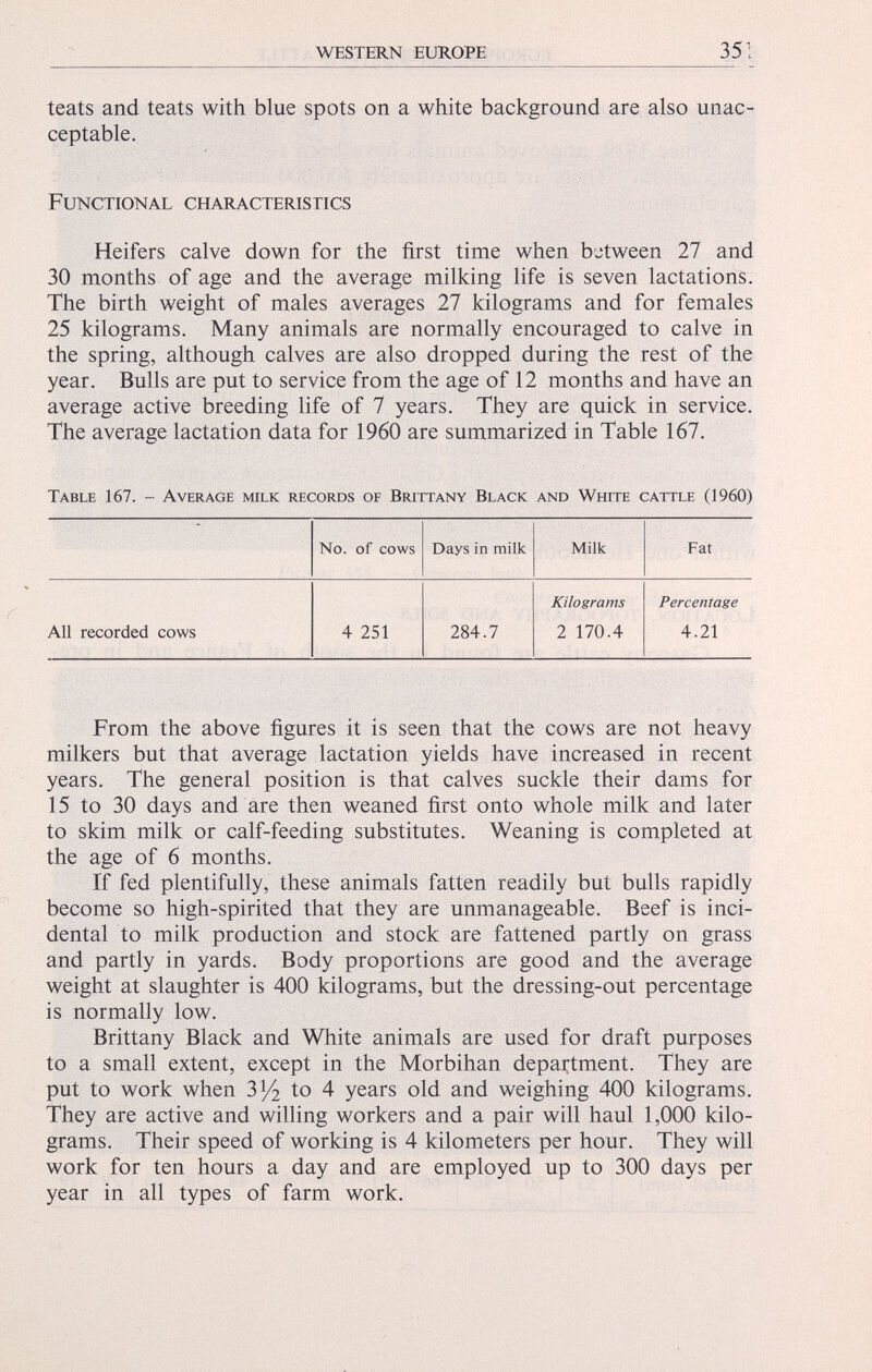 teats and teats with blue spots on a white background are also unac ceptable. Functional characteristics Heifers calve down for the first time when between 27 and 30 months of age and the average milking life is seven lactations. The birth weight of males averages 27 kilograms and for females 25 kilograms. Many animals are normally encouraged to calve in the spring, although calves are also dropped during the rest of the year. Bulls are put to service from the age of 12 months and have an average active breeding life of 7 years. They are quick in service. The average lactation data for I960 are summarized in Table 167. Table 167. - Average milk records of Brittany Black and White cattle (1960) No. of cows Days in milk Milk Fat Kilograms Percentage All recorded cows 4 251 284.7 2 170.4 4.21 From the above figures it is seen that the cows are not heavy milkers but that average lactation yields have increased in recent years. The general position is that calves suckle their dams for 15 to 30 days and are then weaned first onto whole milk and later to skim milk or calf-feeding substitutes. Weaning is completed at the age of 6 months. If fed plentifully, these animals fatten readily but bulls rapidly become so high-spirited that they are unmanageable. Beef is inci dental to milk production and stock are fattened partly on grass and partly in yards. Body proportions are good and the average weight at slaughter is 400 kilograms, but the dressing-out percentage is normally low. Brittany Black and White animals are used for draft purposes to a small extent, except in the Morbihan department. They are put to work when 3 l / 2 to 4 years old and weighing 400 kilograms. They are active and willing workers and a pair will haul 1,000 kilo grams. Their speed of working is 4 kilometers per hour. They will work for ten hours a day and are employed up to 300 days per year in all types of farm work.