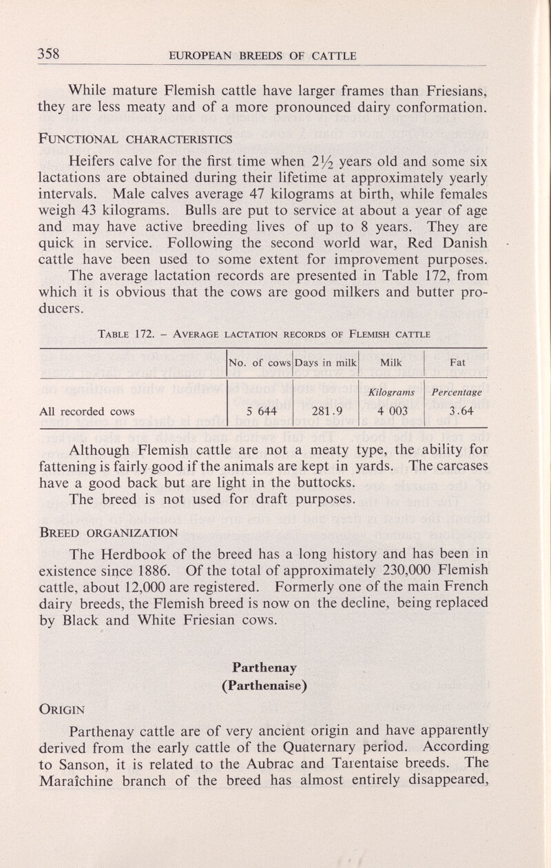 While mature Flemish cattle have larger frames than Friesians, they are less meaty and of a more pronounced dairy conformation. Functional characteristics Heifers calve for the first time when iy 2 years old and some six lactations are obtained during their lifetime at approximately yearly intervals. Male calves average 47 kilograms at birth, while females weigh 43 kilograms. Bulls are put to service at about a year of age and may have active breeding lives of up to 8 years. They are quick in service. Following the second world war, Red Danish cattle have been used to some extent for improvement purposes. The average lactation records are presented in Table 172, from which it is obvious that the cows are good milkers and butter pro ducers. Table 172. - Average lactation records of Flemish cattle No. of cows Days in milk Milk Fat Kilograms Percentage All recorded cows 5 644 281.9 4 003 3.64 Although Flemish cattle are not a meaty type, the ability for fattening is fairly good if the animals are kept in yards. The carcases have a good back but are light in the buttocks. The breed is not used for draft purposes. Breed organization The Herdbook of the breed has a long history and has been in existence since 1886. Of the total of approximately 230,000 Flemish cattle, about 12,000 are registered. Formerly one of the main French dairy breeds, the Flemish breed is now on the decline, being replaced by Black and White Friesian cows. Parthenay (Parthenaise) Origin Parthenay cattle are of very ancient origin and have apparently derived from the early cattle of the Quaternary period. According to Sanson, it is related to the Aubrac and Tarentaise breeds. The Maraichine branch of the breed has almost entirely disappeared,