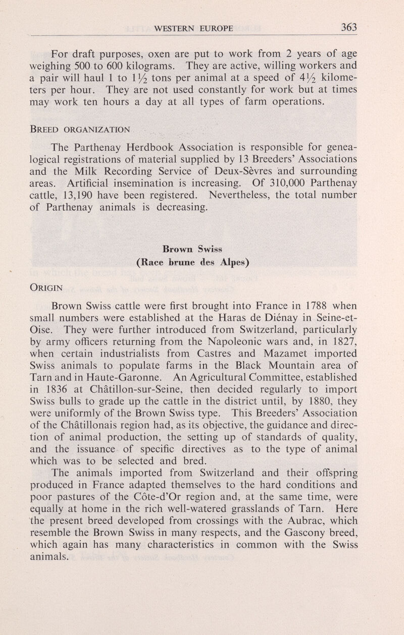 For draft purposes, oxen are put to work from 2 years of age weighing 500 to 600 kilograms. They are active, willing workers and a pair will haul 1 to 1 x / 2 tons per animal at a speed of A l / 2 kilome ters per hour. They are not used constantly for work but at times may work ten hours a day at all types of farm operations. Breed organization The Parthenay Herdbook Association is responsible for genea logical registrations of material supplied by 13 Breeders’ Associations and the Milk Recording Service of Deux-Sèvres and surrounding areas. Artificial insemination is increasing. Of 310,000 Parthenay cattle, 13,190 have been registered. Nevertheless, the total number of Parthenay animals is decreasing. Brown Swiss (Race brune des Alpes) Origin Brown Swiss cattle were first brought into France in 1788 when small numbers were established at the Haras de Diénay in Seine-et- Oise. They were further introduced from Switzerland, particularly by army officers returning from the Napoleonic wars and, in 1827, when certain industrialists from Castres and Mazamet imported Swiss animals to populate farms in the Black Mountain area of Tarn and in Haute-Garonne. An Agricultural Committee, established in 1836 at Châtillon-sur-Seine, then decided regularly to import Swiss bulls to grade up the cattle in the district until, by 1880, they were uniformly of the Brown Swiss type. This Breeders’ Association of the Châtillonais region had, as its objective, the guidance and direc tion of animal production, the setting up of standards of quality, and the issuance of specific directives as to the type of animal which was to be selected and bred. The animals imported from Switzerland and their offspring produced in France adapted themselves to the hard conditions and poor pastures of the Côte-d’Or region and, at the same time, were equally at home in the rich well-watered grasslands of Tarn. Here the present breed developed from crossings with the Aubrac, which resemble the Brown Swiss in many respects, and the Gascony breed, which again has many characteristics in common with the Swiss animals.
