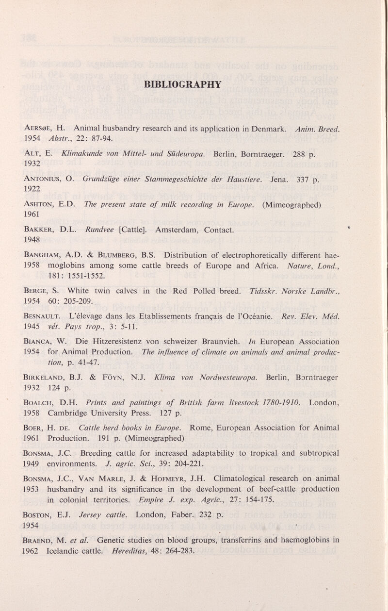 BIBLIOGRAPHY Aers0E, H. Animal husbandry research and its application in Denmark. Anim. Breed. 1954 Abstr., 22: 87-94. Alt, E. Klimakunde von Mittel- und Siideuropa. Berlin, Borntraeger. 288 p. 1932 Antonius, O. Grundziige einer Stammegeschichte der Haustiere. Jena. 337 p. 1922 Ashton, E.D. The present state of milk recording in Europe. (Mimeographed) 1961 Barker, D.L. Rimdvee [Cattle]. Amsterdam, Contact. 1948 Bangham, A.D. & Blumberg, B.S. Distribution of electrophoretically different hae- 1958 moglobins among some cattle breeds of Europe and Africa. Nature, Lond., 181: 1551-1552. Berge, S. White twin calves in the Red Polled breed. Tidsskr. Norske Landbr., 1954 60: 205-209. Besnault. L’élevage dans les Etablissements français de l’Océanie. Rev. Elev. Méd. 1945 vét. Pays trop., 3: 5-11. Bianca, W. Die Hitzeresistenz von schweizer Braunvieh. In European Association 1954 for Animal Production. The influence of climate on animals and animal produc tion, p. 41-47. Birkeland, B.J. & Fôyn, N.J. Klima von Nordwesteuropa. Berlin, Borntraeger 1932 124 p. Boalch, D.H. Prints and paintings of British farm livestock 1780-1910. London, 1958 Cambridge University Press. 127 p. Boer, H. de. Cattle herd books in Europe. Rome, European Association for Animal 1961 Production. 191 p. (Mimeographed) Bonsma, J.C. Breeding cattle for increased adaptability to tropical and subtropical 1949 environments. J. agric. Sci., 39: 204-221. Bonsma, J.C., Van Marle, J. & Hofmeyr, J.H. Climatological research on animal 1953 husbandry and its significance in the development of beef-cattle production in colonial territories. Empire J. exp. Agric., 27: 154-175. Boston, E.J. Jersey cattle. London, Faber. 232 p. 1954 Braend, M. et al. Genetic studies on blood groups, transferrins and haemoglobins in 1962 Icelandic cattle. Hereditas, 48: 264-283.