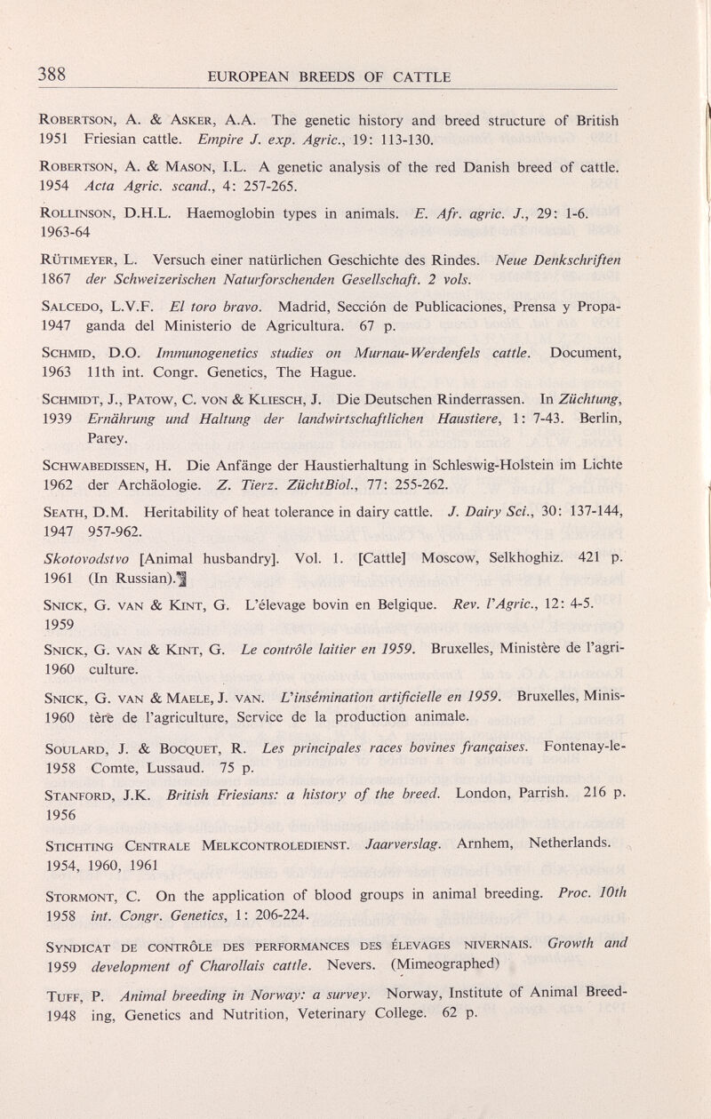 Robertson, A. & Asker, A.A. The genetic history and breed structure of British 1951 Friesian cattle. Empire J. exp. Agrie., 19: 113-130. Robertson, A. & Mason, I.L. A genetic analysis of the red Danish breed of cattle. 1954 Acta Agrie, scand., 4: 257-265. Rollinson, D.H.L. Haemoglobin types in animals. E. Afr. agrie. J., 29: 1-6. 1963-64 Rühmeyer, L. Versuch einer natürlichen Geschichte des Rindes. Neue Denkschriften 1867 der Schweizerischen Natur for sehenden Gesellschaft. 2 vols. Salcedo, L.V.F. El toro bravo. Madrid, Sección de Publicaciones, Prensa y Propa- 1947 ganda del Ministerio de Agricultura. 67 p. Schmid, D.O. Immunogenetics studies on Murnau-Werdenfels cattle. Document, 1963 11th int. Congr. Genetics, The Hague. Schmidt, J., Patow, C. von & Kliesch, J. Die Deutschen Rinderrassen. In Züchtung, 1939 Ernährung und Haltung der landwirtschaftlichen Haustiere, 1: 7-43. Berlin, Parey. Schwabedissen, H. Die Anfänge der Haustierhaltung in Schleswig-Holstein im Lichte 1962 der Archäologie. Z. Tierz. ZüchtBiol., 77: 255-262. Seath, D.M. Heritability of heat tolerance in dairy cattle. J. Dairy Sei., 30: 137-144, 1947 957-962. Skotovodstvo [Animal husbandry], Vol. 1. [Cattle] Moscow, Selkhoghiz. 421 p. 1961 (In Russian).^ Snick, G. van & Kint, G. L’élevage bovin en Belgique. Rev. VAgrie., 12: 4-5. 1959 Snick, G. van & Kint, G. Le contrôle laitier en 1959. Bruxelles, Ministère de l’agri- 1960 culture. Snick, G. van & Maele, J. van. U insémination artificielle en 1959. Bruxelles, Minis- 1960 tère de l’agriculture, Service de la production animale. Soulard, J. & Bocquet, R. Les principales races bovines françaises. Fontenay-le- 1958 Comte, Lussaud. 75 p. Stanford, J.K. British Friesians: a history of the breed. London, Parrish. 216 p. 1956 Stichting Centrale Melkcontroledienst. Jaarverslag. Arnhem, Netherlands. 1954, 1960, 1961 Stormont, C. On the application of blood groups in animal breeding. Proc. 10th 1958 int. Congr. Genetics, 1: 206-224. Syndicat de contrôle des performances des élevages Nivernais. Growth and 1959 development of Charollais cattle. Nevers. (Mimeographed) Tuff, P. Animal breeding in Norway: a survey. Norway, Institute of Animal Breed- 1948 ing, Genetics and Nutrition, Veterinary College. 62 p.