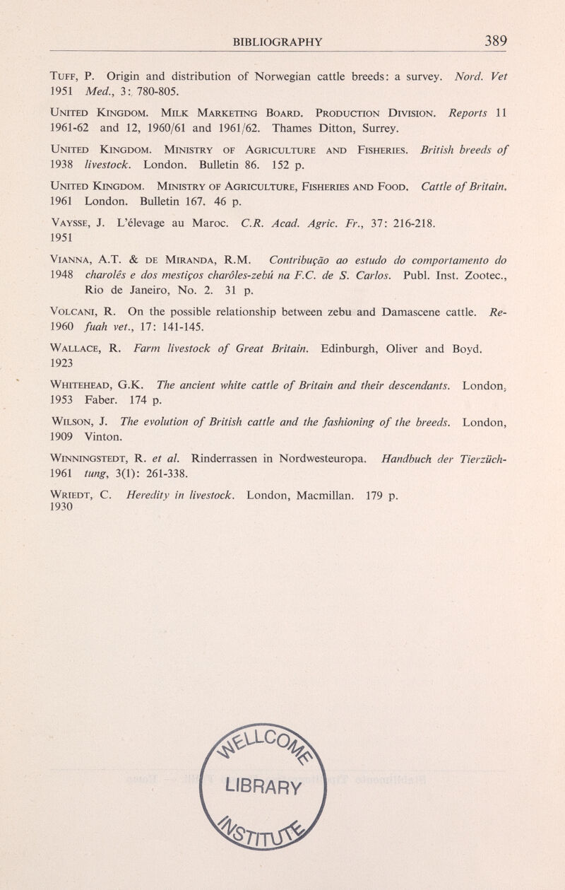 Tuff, P. Origin and distribution of Norwegian cattle breeds: a survey. Nord. Vet 1951 Med., 3: 780-805. United Kingdom. Milk Marketing Board. Production Division. Reports 11 1961-62 and 12, 1960/61 and 1961/62. Thames Ditton, Surrey. United Kingdom. Ministry of Agriculture and Fisheries. British breeds of 1938 livestock. London. Bulletin 86. 152 p. United Kingdom. Ministry of Agriculture, Fisheries and Food. Cattle of Britain, 1961 London. Bulletin 167. 46 p. Vaysse, J. L’élevage au Maroc. C.R. Acad. Agric. Fr., 37: 216-218. 1951 Vianna, A.T. & de Miranda, R.M. Contribuçào ao estudo do comportamento do 1948 charolês e dos mestiços charôles-zebü na F.C. de S. Carlos. Publ. Inst. Zootec., Rio de Janeiro, No. 2. 31 p. Volcani, R. On the possible relationship between zebu and Damascene cattle. Re- 1960 fuah vet., 17: 141-145. Wallace, R. Farm livestock of Great Britain. Edinburgh, Oliver and Boyd. Whitehead, G.K. The ancient white cattle of Britain and their descendants. London, 1953 Faber. 174 p. Wilson, J. The evolution of British cattle and the fashioning of the breeds. London, 1909 Vinton. Winningstedt, R. et al. Rinderrassen in Nordwesteuropa. Handbuch der Tierziich- 1961 tung, 3(1): 261-338. Wriedt, C. Heredity in livestock. London, Macmillan. 179 p. 1923 1930 library