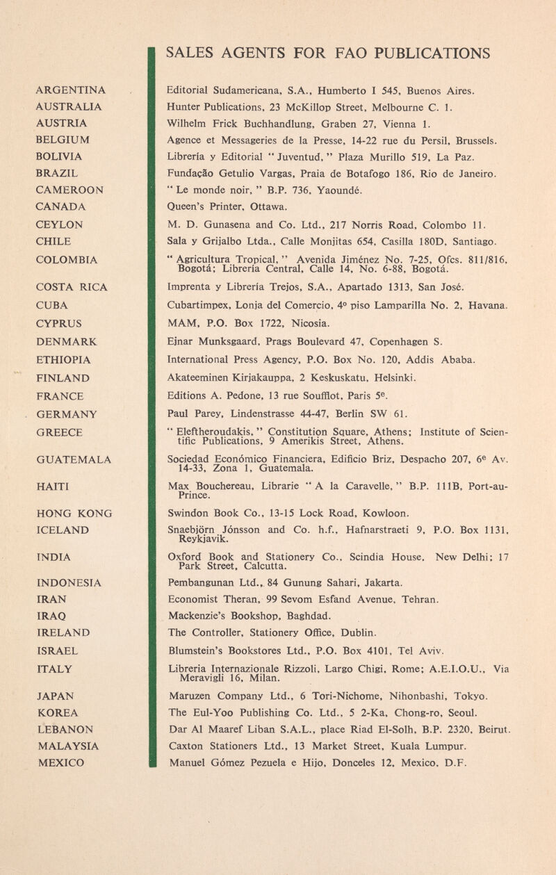 SALES AGENTS FOR FAO PUBLICATIONS ARGENTINA Editorial Sudamericana, S.A., Humberto I 545, Buenos Aires. AUSTRALIA Hunter Publications, 23 McKillop Street, Melbourne C. 1. AUSTRIA Wilhelm Frick Buchhandlung, Graben 27, Vienna 1. BELGIUM Agence et Messageries de la Presse, 14-22 rue du Persil, Brussels. BOLIVIA Librería y Editorial “ Juventud, ” Plaza Murillo 519, La Paz. BRAZIL Fundaçâo Getulio Vargas, Praia de Botafogo 186, Rio de Janeiro. CAMEROON “ Le monde noir, ” B.P. 736, Yaoundé. CANADA Queen’s Printer, Ottawa. CEYLON M. D. Gunasena and Co. Ltd., 217 Norris Road, Colombo 11. CHILE Sala y Grijalbo Ltda., Calle Monjitas 654, Casilla 180D. Santiago. COLOMBIA “Agricultura Tropical,” Avenida Jiménez No. 7-25, Ofcs. 811/816. Bogotá; Librería Central, Calle 14, No. 6-88, Bogotá. COSTA RICA Imprenta y Librería Trejos, S.A., Apartado 1313, San José. CUBA Cubartimpex, Lonja del Comercio, 4 o piso Lamparilla No. 2, Havana. CYPRUS MAM, P.O. Box 1722, Nicosia. DENMARK Ejnar Munksgaard, Prags Boulevard 47, Copenhagen S. ETHIOPIA International Press Agency, P.O. Box No. 120, Addis Ababa. FINLAND Akateeminen Kirjakauppa, 2 Keskuskatu, Helsinki. FRANCE Editions A. Pedone, 13 rue Soufflot, Paris 5 e . GERMANY Paul Parey, Lindenstrasse 44-47, Berlin SW 61. GREECE “ Eleftheroudakis, ” Constitution Square, Athens; Institute of Scien tific Publications, 9 Amerikis Street, Athens. GUATEMALA Sociedad Económico Financiera, Edificio Briz, Despacho 207, 6 e Av. 14-33, Zona 1, Guatemala. HAITI Max Bouchereau, Librarie “A la Caravelle,” B.P. 11 IB, Port-au- Prince. HONG KONG Swindon Book Co., 13-15 Lock Road, Kowloon. ICELAND Snaebjôrn Jónsson and Co. h.f., Hafnarstraeti 9, P.O. Box 1131, Reykjavik. INDIA Oxford Book and Stationery Co., Scindia House. New Delhi; 17 Park Street, Calcutta. INDONESIA Pembangunan Ltd., 84 Gunung Sahari, Jakarta. IRAN Economist Theran, 99 Sevom Esfand Avenue, Tehran. IRAQ Mackenzie’s Bookshop, Baghdad. IRELAND The Controller, Stationery Office, Dublin. ISRAEL Blumstein’s Bookstores Ltd., P.O. Box 4101, Tel Aviv. ITALY Librería Internazionale Rizzoli, Largo Chigi, Rome; A.E.I.O.U., Via Meravigli 16, Milan. JAPAN Maruzen Company Ltd., 6 Tori-Nichome, Nihonbashi, Tokyo. KOREA The Eul-Yoo Publishing Co. Ltd., 5 2-Ka, Chong-ro, Seoul. LEBANON Dar Al Maaref Liban S.A.L., place Riad El-Solh, B.P. 2320, Beirut. MALAYSIA Caxton Stationers Ltd., 13 Market Street, Kuala Lumpur. MEXICO Manuel Gómez Pezuela e Hijo, Donceles 12, Mexico, D.F.