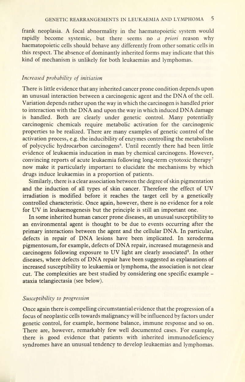 GENETIC REARRANGEMENTS IN LEUKAEMIA AND LYMPHOMA 5 frank neoplasia. A focal abnormality in the haematopoietic system would rapidly become systemic, but there seems no a priori reason why haematopoietic cells should behave any differently from other somatic cells in this respect. The absence of dominantly inherited forms may indicate that this kind of mechanism is unlikely for both leukaemias and lymphomas. Increased probability of initiation There is little evidence that any inherited cancer prone condition depends upon an unusual interaction between a carcinogenic agent and the DNA of the cell. Variation depends rather upon the way in which the carcinogen is handled prior to interaction with the DNA and upon the way in which induced DNA damage is handled. Both are clearly under genetic control. Many potentially carcinogenic chemicals require metabolic activation for the carcinogenic properties to be realized. There are many examples of genetic control of the activation process, e.g. the inducibility of enzymes controlling the metabolism of polycyclic hydrocarbon carcinogens^. Until recently there had been little evidence of leukaemia inducation in man by chemical carcinogens. However, convincing reports of acute leukaemia following long-term cytotoxic therapy^ now make it particularly important to elucidate the mechanisms by which drugs induce leukaemias in a proportion of patients. Similarly, there is a clear association between the degree of skin pigmentation and the induction of all types of skin cancer. Therefore the effect of UV irradiation is modified before it reaches the target cell by a genetically controlled characteristic. Once again, however, there is no evidence for a role for UV in leukaemogenesis but the principle is still an important one. In some inherited human cancer prone diseases, an unusual susceptibility to an environmental agent is thought to be due to events occurring after the primary interactions between the agent and the cellular DNA. In particular, defects in repair of DNA lesions have been implicated. In xeroderma pigmentosum, for example, defects of DNA repair, increased mutagenesis and carcinogens following exposure to UV light are clearly associated^ In other diseases, where defects of DNA repair have been suggested as explanations of increased susceptibility to leukaemia or lymphoma, the association is not clear cut. The complexities are best studied by considering one specific example - ataxia telangiectasia (see below). Susceptibility to progression Once again there is compelling circumstantial evidence that the progression of a focus of neoplastic cells towards malignancy will be influenced by factors under genetic control, for example, hormone balance, immune response and so on. There are, however, remarkably few well documented cases. For example, there is good evidence that patients with inherited immunodeficiency syndromes have an unusual tendency to develop leukaemias and lymphomas.