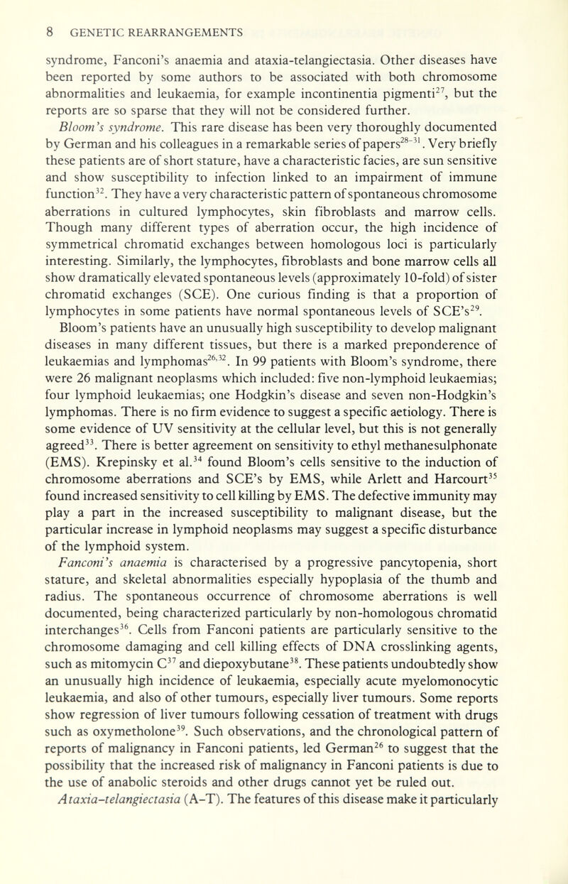 8 GENETIC REARRANGEMENTS syndrome, Fanconi's anaemia and ataxia-telangiectasia. Other diseases have been reported by some authors to be associated with both chromosome abnormalities and leukaemia, for example incontinentia pigmenti^^ but the reports are so sparse that they will not be considered further. Bloom's syndrome. This rare disease has been very thoroughly documented by German and his colleagues in a remarkable series of papers^®^'. Very briefly these patients are of short stature, have a characteristic facies, are sun sensitive and show susceptibility to infection linked to an impairment of immune function^^. They have a very characteristic pattern of spontaneous chromosome aberrations in cultured lymphocytes, skin fibroblasts and marrow cells. Though many different types of aberration occur, the high incidence of symmetrical chromatid exchanges between homologous loci is particularly interesting. Similarly, the lymphocytes, fibroblasts and bone marrow cells all show dramatically elevated spontaneous levels (approximately 10-fold) of sister chromatid exchanges (SCE). One curious finding is that a proportion of lymphocytes in some patients have normal spontaneous levels of SCE's^^. Bloom's patients have an unusually high susceptibility to develop malignant diseases in many different tissues, but there is a marked preponderence of leukaemias and lymphomas^^'^^. In 99 patients with Bloom's syndrome, there were 26 malignant neoplasms which included: five non-lymphoid leukaemias; four lymphoid leukaemias; one Hodgkin's disease and seven non-Hodgkin's lymphomas. There is no firm evidence to suggest a specific aetiology. There is some evidence of UV sensitivity at the cellular level, but this is not generally agreed^^ There is better agreement on sensitivity to ethyl methanesulphonate (EMS). Krepinsky et al.^* found Bloom's cells sensitive to the induction of chromosome aberrations and SCE's by EMS, while Arlett and Harcourt^^ found increased sensitivity to cell killing by EMS. The defective immunity may play a part in the increased susceptibility to malignant disease, but the particular increase in lymphoid neoplasms may suggest a specific disturbance of the lymphoid system. Fanconi's anaemia is characterised by a progressive pancytopenia, short stature, and skeletal abnormalities especially hypoplasia of the thumb and radius. The spontaneous occurrence of chromosome aberrations is well documented, being characterized particularly by non-homologous chromatid interchanges^®. Cells from Fanconi patients are particularly sensitive to the chromosome damaging and cell killing effects of DNA crosslinking agents, such as mitomycin C and diepoxybutane^^ These patients undoubtedly show an unusually high incidence of leukaemia, especially acute myelomonocytic leukaemia, and also of other tumours, especially liver tumours. Some reports show regression of liver tumours following cessation of treatment with drugs such as oxymetholone^^. Such observations, and the chronological pattern of reports of malignancy in Fanconi patients, led German^® to suggest that the possibility that the increased risk of malignancy in Fanconi patients is due to the use of anabolic steroids and other drugs cannot yet be ruled out. Ataxia-telangiectasia (A-T). The features of this disease make it particularly