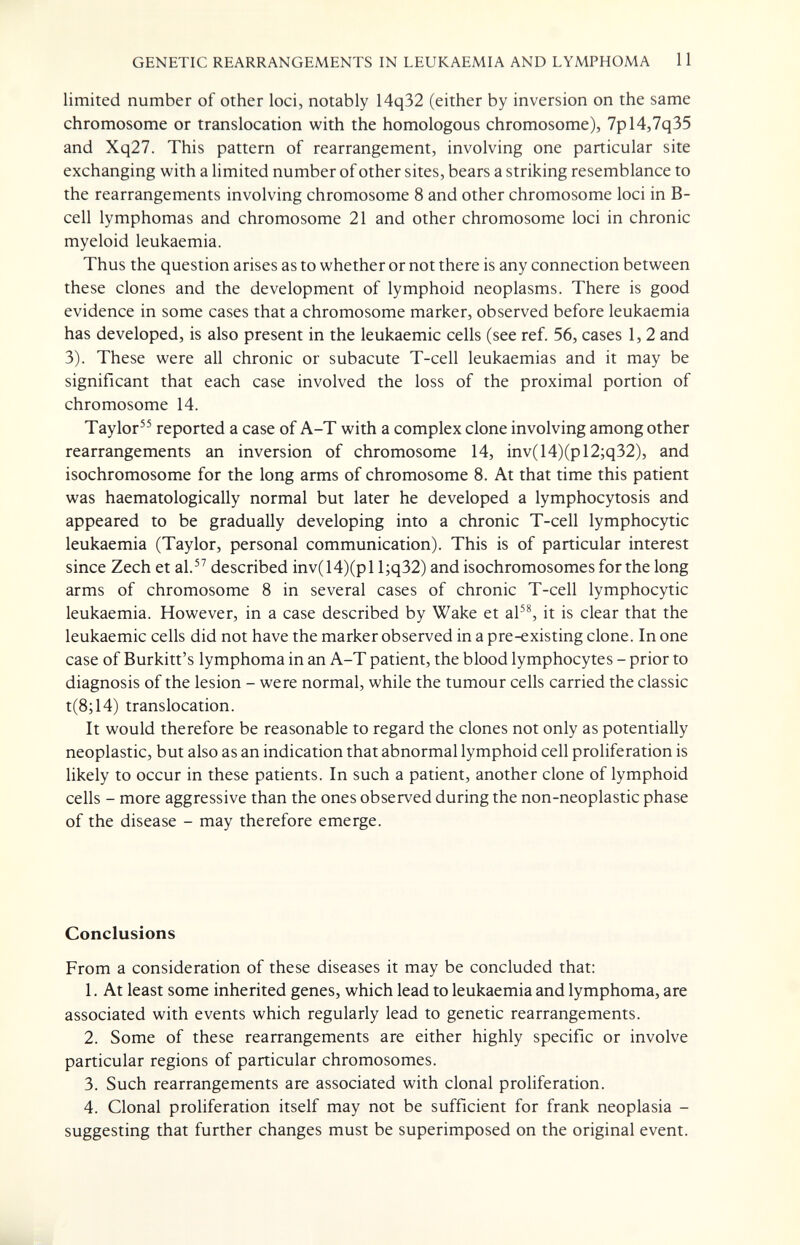 GENETIC REARRANGEMENTS IN LEUKAEMIA AND LYMPHOMA 11 limited number of other loci, notably 14q32 (either by inversion on the same chromosome or translocation with the homologous chromosome), 7pl4,7q35 and Xq27. This pattern of rearrangement, involving one particular site exchanging with a hmited number of other sites, bears a striking resemblance to the rearrangements involving chromosome 8 and other chromosome loci in B- cell lymphomas and chromosome 21 and other chromosome loci in chronic myeloid leukaemia. Thus the question arises as to whether or not there is any connection between these clones and the development of lymphoid neoplasms. There is good evidence in some cases that a chromosome marker, observed before leukaemia has developed, is also present in the leukaemic cells (see ref. 56, cases 1,2 and 3). These were all chronic or subacute T-cell leukaemias and it may be significant that each case involved the loss of the proximal portion of chromosome 14. Taylor reported a case of A-T with a complex clone involving among other rearrangements an inversion of chromosome 14, inv(14)(pl2;q32), and isochromosome for the long arms of chromosome 8. At that time this patient was haematologically normal but later he developed a lymphocytosis and appeared to be gradually developing into a chronic T-cell lymphocytic leukaemia (Taylor, personal communication). This is of particular interest since Zech et al. described inv(14)(pll;q32) and isochromosomes for the long arms of chromosome 8 in several cases of chronic T-cell lymphocytic leukaemia. However, in a case described by Wake et aP^ it is clear that the leukaemic cells did not have the marker observed in a pre-existing clone. In one case of Burkitt's lymphoma in an A-T patient, the blood lymphocytes - prior to diagnosis of the lesion - were normal, while the tumour cells carried the classic t(8;14) translocation. It would therefore be reasonable to regard the clones not only as potentially neoplastic, but also as an indication that abnormal lymphoid cell proliferation is likely to occur in these patients. In such a patient, another clone of lymphoid cells - more aggressive than the ones observed during the non-neoplastic phase of the disease - may therefore emerge. Conclusions From a consideration of these diseases it may be concluded that: 1. At least some inherited genes, which lead to leukaemia and lymphoma, are associated with events which regularly lead to genetic rearrangements. 2. Some of these rearrangements are either highly specific or involve particular regions of particular chromosomes. 3. Such rearrangements are associated with clonal proliferation. 4. Clonal proliferation itself may not be sufficient for frank neoplasia - suggesting that further changes must be superimposed on the original event.