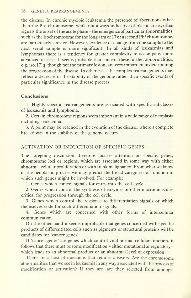 18 GENETIC REARRANGEMENTS the disease. In chronic myeloid leukaemia the presence of aberrations other than the Ph' chromosome, while not always indicative of blastic crisis, often signals the onset of the acute phase - the emergence of particular abnormahties, such as the isochromosome for the long arm of 17 or a second Ph' chromosome, are particularly sinister. However, evidence of change from one sample to the next serial sample is more significant. In all kinds of leukaemias and lymphomas there is a tendency for greater complexity to accompany more advanced disease. It seems probable that some of these further abnormalities, e.g. iso(17)q, though not the primary lesion, are very important in determining the progression of the disease. In other cases the complex rearrangements may reflect a decrease in the stability of the genome rather than specific events of particular significance in the disease process. Conclusions 1. Highly specific rearrangements are associated with specific subclasses of leukaemia and lymphoma. 2. Certain chromosome regions seem important in a wide range of neoplasia including leukaemia. 3. A point may be reached in the evolution of the disease, where a complete breakdown in the stability of the genome occurs. ACTIVATION OR INDUCTION OF SPECIFIC GENES The foregoing discussion therefore focuses attention on specific genes, chromosome loci or regions, which are associated in some way with either abnormal cellular proliferation or with frank malignancy. From what we know of the neoplastic process we may predict the broad categories of function in which such genes might be involved. For example: 1. Genes which control signals for entry into the cell cycle. 2. Genes which control the synthesis of enzymes or other macromolecules critical for progression through the cell cycle. 3. Genes which control the response to differentiation signals or which themselves code for such differentiation signals. 4. Genes which are concerned with other forms of intercellular communication. On the other hand it seems improbable that genes concerned with specific products of differentiated cells such as pigments or structural proteins will be candidates for 'cancer genes'. If 'cancer genes' are genes which control vital normal cellular function, it follows that there must be some modification - either mutational or regulatory - which leads to an abnormal product or an abnormal level of expression. There are a host of questions that require answers. Are the chromosome abnormalities that we see in leukaemia in any way associated with the process of modification or activation? If they are, are they selected from amongst