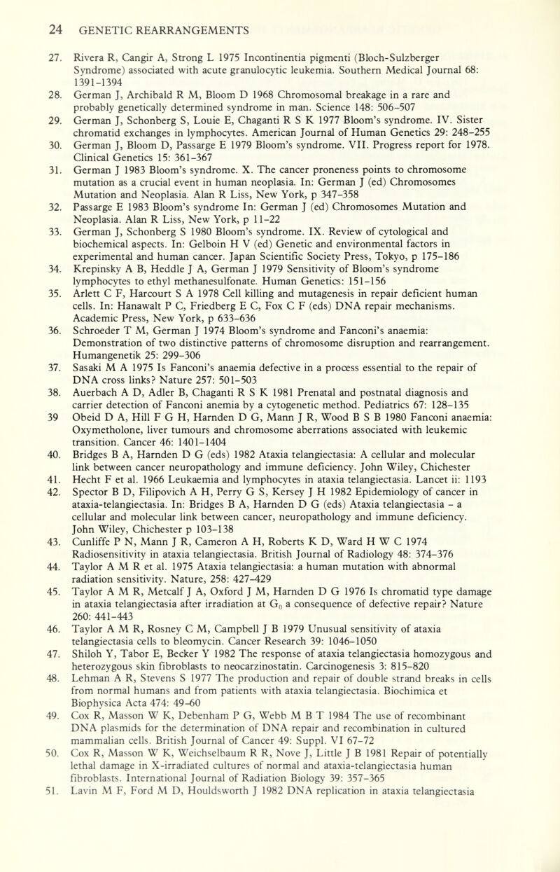 24 GENETIC REARRANGEMENTS 27. Rivera R, Cangir A, Strong L 1975 Incontinentia pigmenti (Bloch-Sulzberger Syndrome) associated with acute granulocytic leukemia. Southern Medical Journal 68: 1391-1394 28. German J, Archibald R M, Bloom D 1968 Chromosomal breakage in a rare and probably genetically determined syndrome in man. Science 148: 506-507 29. German J, Schonberg S, Louie E, Chaganti R S К 1977 Bloom's syndrome. IV. Sister chromatid exchanges in lymphocytes. American Journal of Human Genetics 29: 248-255 30. German J, Bloom D, Passarge E 1979 Bloom's syndrome. VII. Progress report for 1978. Clinical Genetics 15: 361-367 31. German J 1983 Bloom's syndrome. X. The cancer proneness points to chromosome mutation as a crucial event in human neoplasia. In: German J (ed) Chromosomes Mutation and Neoplasia. Alan R Liss, New York, p 347-358 32. Passarge E 1983 Bloom's syndrome In: German J (ed) Chromosomes Mutation and Neoplasia. Alan R Liss, New York, p 11-22 33. German J, Schonberg S 1980 Bloom's syndrome. IX. Review of cytological and biochemical aspects. In: Gelboin H V (ed) Genetic and environmental factors in experimental and human cancer. Japan Scientific Society Press, Tokyo, p 175-186 34. Krepinsky A B, Heddle J A, German J 1979 Sensitivity of Bloom's syndrome lymphocytes to ethyl methanesulfonate. Human Genetics: 151-156 35. Arlett С F, Harcourt S A 1978 Cell killing and mutagenesis in repair deficient human cells. In: Hanawalt P C, Friedberg E С, Fox С F (eds) DNA repair mechanisms. Academic Press, New York, p 633-636 36. Schroeder T M, German J 1974 Bloom's syndrome and Fanconi's anaemia: Demonstration of two distinctive patterns of chromosome disruption and rearrangement. Humangenetik 25: 299-306 37. Sasaki M A 1975 Is Fanconi's anaemia defective in a process essential to the repair of DNA cross links? Nature 257: 501-503 38. Auerbach A D, Adler В, Chaganti R S К 1981 Prenatal and postnatal diagnosis and carrier detection of Fanconi anemia by a cytogenetic method. Pediatrics 67: 128-135 39 Obeid D A, Hill F G H, Hamden D G, Mann J R, Wood В S В 1980 Fanconi anaemia: Oxymetholone, liver tumours and chromosome aberrations associated with leukemic transition. Cancer 46: 1401-1404 40. Bridges В A, Harnden D G (eds) 1982 Ataxia telangiectasia; A cellular and molecular link between cancer neuropathology and immune deficiency. John Wiley, Chichester 41. Hecht F et al. 1966 Leukaemia and lymphocytes in ataxia telangiectasia. Lancet ii: 1193 42. Spector В D, Filipovich A H, Perry G S, Kersey J H 1982 Epidemiology of cancer in ataxia-telangiectasia. In: Bridges В A, Harnden D G (eds) Ataxia telangiectasia - a cellular and molecular link between cancer, neuropathology and immune deficiency. John Wiley, Chichester p 103-138 43. Cunliffe P N, Mann J R, Cameron A H, Roberts К D, Ward H W С 1974 Radiosensitivity in ataxia telangiectasia. British Journal of Radiology 48: 374-376 44. Taylor A M R et al. 1975 Ataxia telangiectasia: a human mutation with abnormal radiation sensitivity. Nature, 258: 427-429 45. Taylor AMR, Metcalf J A, Oxford J M, Harnden D G 1976 Is chromatid type damage in ataxia telangiectasia after irradiation at Gq a consequence of defective repair? Nature 260: 441-443 46. Taylor AMR, Rosney С M, Campbell J В 1979 Unusual sensitivity of ataxia telangiectasia cells to bleomycin. Cancer Research 39: 1046-1050 47. Shiloh Y, Tabor E, Becker Y 1982 The response of ataxia telangiectasia homozygous and heterozygous skin fibroblasts to neocarzinostatin. Carcinogenesis 3: 815-820 48. Lehman A R, Stevens S 1977 The produaion and repair of double strand breaks in cells from normal humans and from patients with ataxia telangiectasia. Biochimica et Biophysica Acta 474: 49-60 49. Cox R, Masson W K, Debenham P G, Webb МВТ 1984 The use of recombinant DNA Plasmids for the determination of DNA repair and recombination in cultured mammalian cells. British Journal of Cancer 49: Suppl. VI 67-72 50. Cox R, Masson W K, Weichselbaum R R, Nove J, Little J В 1981 Repair of potentially lethal damage in X-irradiated cultures of normal and ataxia-telangiectasia human fibroblasts. International Journal of Radiation Biology 39: 357-365 51. Lavin M F, Ford M D, Houldsworth J 1982 DNA replication in ataxia telangiectasia