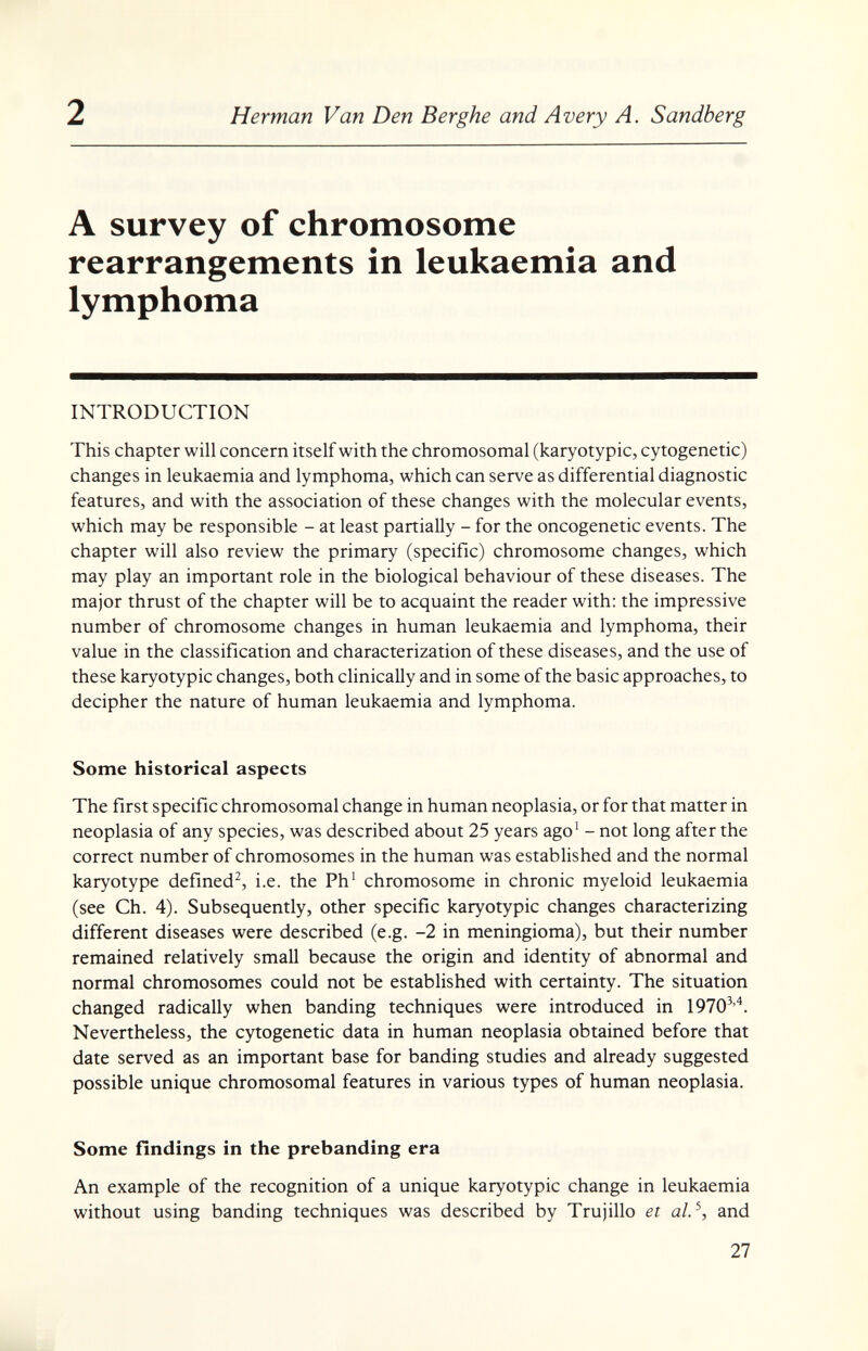 2 Herman Van Den Berghe and Avery A. Sandberg A survey of chromosome rearrangements in leukaemia and lymphoma INTRODUCTION This chapter will concern itself with the chromosomal (karyotypic, cytogenetic) changes in leukaemia and lymphoma, which can serve as differential diagnostic features, and with the association of these changes with the molecular events, which may be responsible - at least partially - for the oncogenetic events. The chapter will also review the primary (specific) chromosome changes, which may play an important role in the biological behaviour of these diseases. The major thrust of the chapter will be to acquaint the reader with: the impressive number of chromosome changes in human leukaemia and lymphoma, their value in the classification and characterization of these diseases, and the use of these karyotypic changes, both chnically and in some of the basic approaches, to decipher the nature of human leukaemia and lymphoma. Some historical aspects The first specific chromosomal change in human neoplasia, or for that matter in neoplasia of any species, was described about 25 years ago' - not long after the correct number of chromosomes in the human was established and the normal karyotype defined^ i.e. the Ph' chromosome in chronic myeloid leukaemia (see Ch. 4). Subsequently, other specific karyotypic changes characterizing different diseases were described (e.g. -2 in meningioma), but their number remained relatively small because the origin and identity of abnormal and normal chromosomes could not be established with certainty. The situation changed radically when banding techniques were introduced in 1970^'^. Nevertheless, the cytogenetic data in human neoplasia obtained before that date served as an important base for banding studies and already suggested possible unique chromosomal features in various types of human neoplasia. Some findings in the prebanding era An example of the recognition of a unique karyotypic change in leukaemia without using banding techniques was described by Trujillo et al.^, and 27