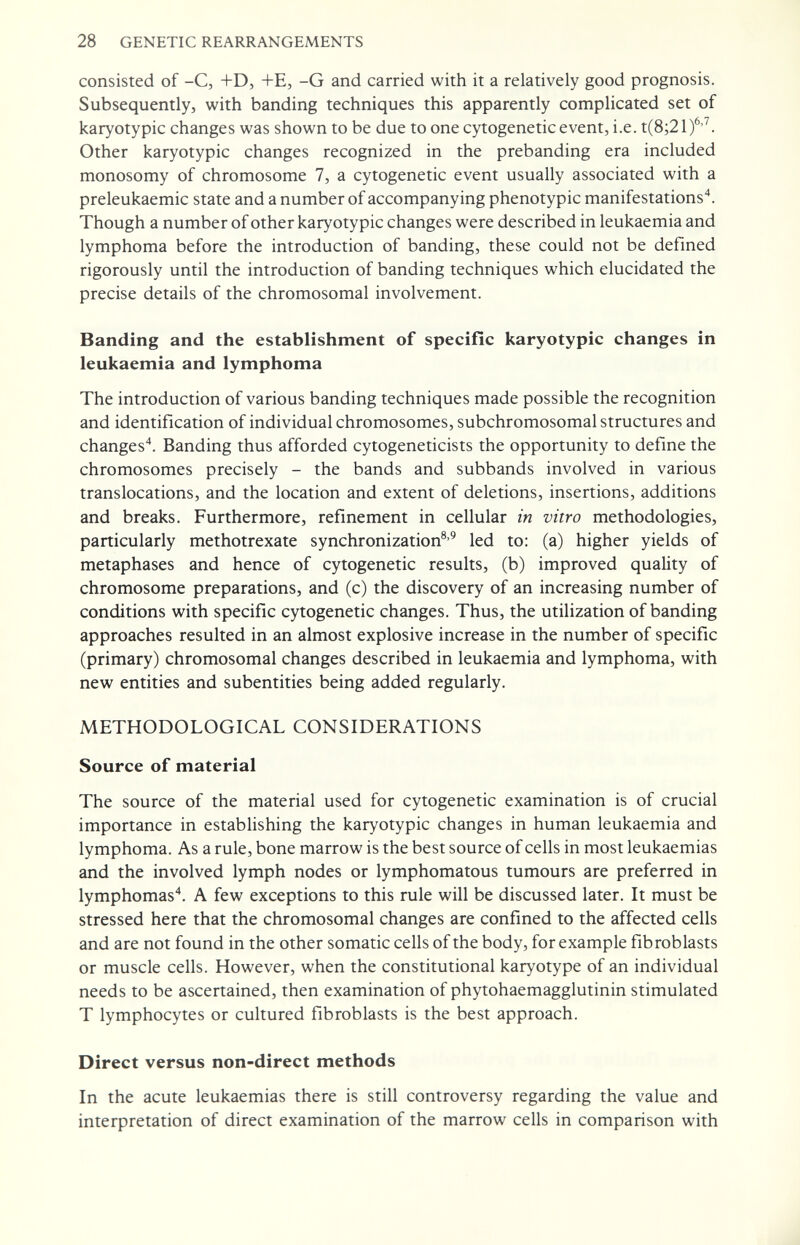 28 GENETIC REARRANGEMENTS consisted of -C, -fD, +E, -G and carried with it a relatively good prognosis. Subsequently, with banding techniques this apparently complicated set of karyotypic changes was shown to be due to one cytogenetic event, i.e. t(8;21)^'^. Other karyotypic changes recognized in the prebanding era included monosomy of chromosome 7, a cytogenetic event usually associated with a preleukaemic state and a number of accompanying phenotypic manifestations. Though a number of other karyotypic changes were described in leukaemia and lymphoma before the introduction of banding, these could not be defined rigorously until the introduction of banding techniques which elucidated the precise details of the chromosomal involvement. Banding and the establishment of specific karyotypic changes in leukaemia and lymphoma The introduction of various banding techniques made possible the recognition and identification of individual chromosomes, subchromosomal structures and changes'*. Banding thus afforded cytogeneticists the opportunity to define the chromosomes precisely - the bands and subbands involved in various translocations, and the location and extent of deletions, insertions, additions and breaks. Furthermore, refinement in cellular in vitro methodologies, particularly methotrexate synchronization®'^ led to: (a) higher yields of metaphases and hence of cytogenetic results, (b) improved quality of chromosome preparations, and (c) the discovery of an increasing number of conditions with specific cytogenetic changes. Thus, the utilization of banding approaches resulted in an almost explosive increase in the number of specific (primary) chromosomal changes described in leukaemia and lymphoma, with new entities and subentities being added regularly. METHODOLOGICAL CONSIDERATIONS Source of material The source of the material used for cytogenetic examination is of crucial importance in establishing the karyotypic changes in human leukaemia and lymphoma. As a rule, bone marrow is the best source of cells in most leukaemias and the involved lymph nodes or lymphomatous tumours are preferred in lymphomas'*. A few exceptions to this rule will be discussed later. It must be stressed here that the chromosomal changes are confined to the affected cells and are not found in the other somatic cells of the body, for example fibroblasts or muscle cells. However, when the constitutional karyotype of an individual needs to be ascertained, then examination of phytohaemagglutinin stimulated T lymphocytes or cultured fibroblasts is the best approach. Direct versus non-direct methods In the acute leukaemias there is still controversy regarding the value and interpretation of direct examination of the marrow cells in comparison with