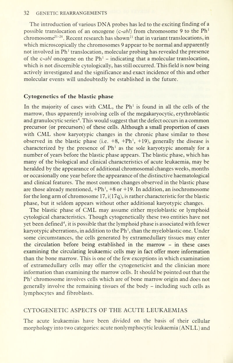 32 GENETIC REARRANGEMENTS The introduction of various DNA probes has led to the exciting finding of a possible translocation of an oncogene (c-abl) from chromosome 9 to the Ph' chromosome^'^'*. Recent research has shown^' that in variant translocations, in which microscopically the chromosomes 9 appear to be normal and apparently not involved in Ph' translocation, molecular probing has revealed the presence of the c-abl oncogene on the Ph' - indicating that a molecular translocation, which is not discernible cytologically, has still occurred. This field is now being actively investigated and the significance and exact incidence of this and other molecular events will undoubtedly be established in the future. Cytogenetics of the blastic phase In the majority of cases with CML, the Ph' is found in all the cells of the marrow, thus apparently involving cells of the megakaryocytic, erythroblastic and granulocytic series. This would suggest that the defect occurs in a common precursor (or precursors) of these cells. Although a small proportion of cases with CML show karyotypic changes in the chronic phase similar to those observed in the blastic phase (i.e. +8, +Ph', +19), generally the disease is characterized by the presence of Ph' as the sole karyotypic anomaly for a number of years before the blastic phase appears. The blastic phase, which has many of the biological and clinical characteristics of acute leukaemia, may be heralded by the appearance of additional chromosomal changes weeks, months or occasionally one year before the appearance of the distinctive haematological and clinical features. The most common changes observed in the blastic phase are those already mentioned, +Ph', +8 or +19. In addition, an isochromosome for the long arm of chromosome 17, i( 17q), is rather characteristic for the blastic phase, but it seldom appears without other additional karyotypic changes. The blastic phase of CML may assume either myeloblastic or lymphoid cytological characteristics. Though cytogenetically these two entities have not yet been defined*, it is possible that the lymphoid phase is associated with fewer karyotypic aberrations, in addition to the Ph', than the myeloblastic one. Under some circumstances, the cells generated by extramedullary tissues may enter the circulation before being established in the marrow - in these cases examining the circulating leukaemic cells may in fact offer more information than the bone marrow. This is one of the few exceptions in which examination of extramedullary cells may offer the cytogeneticist and the clinician more information than examining the marrow cells. It should be pointed out that the Ph' chromosome involves cells which are of bone marrow origin and does not generally involve the remaining tissues of the body - including such cells as lymphocytes and fibroblasts. CYTOGENETIC ASPECTS OF THE ACUTE LEUKAEMIAS The acute leukaemias have been divided on the basis of their cellular morphology into two categories: acute nonlymphocytic leukaemia (ANLL) and