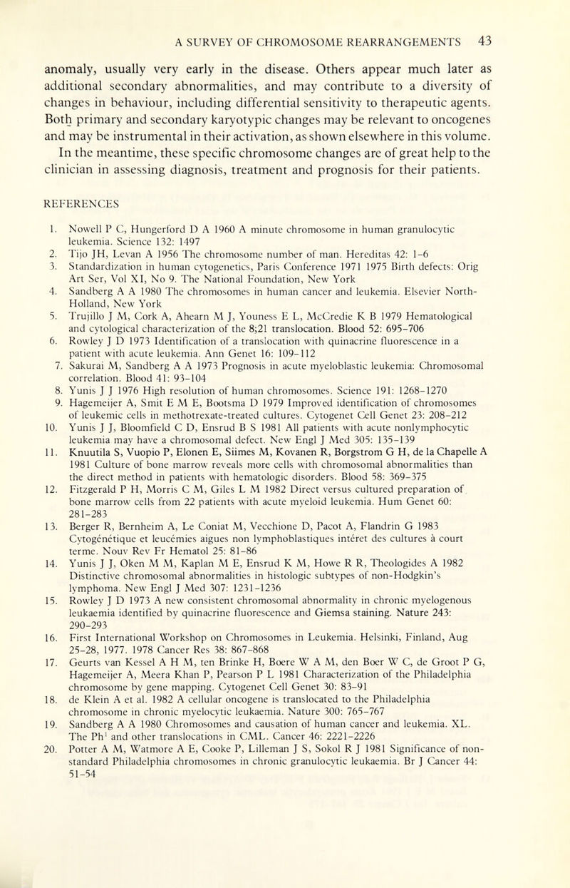 A SURVEY OF CHROMOSOME REARRANGEMENTS 43 anomaly, usually very early in the disease. Others appear much later as additional secondary abnormalities, and may contribute to a diversity of changes in behaviour, including differential sensitivity to therapeutic agents. Both primary and secondary karyotypic changes may be relevant to oncogenes and may be instrumental in their activation, as shown elsewhere in this volume. In the meantime, these specific chromosome changes are of great help to the clinician in assessing diagnosis, treatment and prognosis for their patients. REFERENCES 1. Nowell P C, Hungerford D A 1960 A minute chromosome in human granulocytic leukemia. Science 132: 1497 2. Tijo JH, Levan A 1956 The chromosome number of man, Hereditas 42; 1-6 3. Standardization in human cytogenetics, Paris Conference 1971 1975 Birth defects: Orig Art Ser, Vol XI, No 9. The National Foundation, New York 4. Sandberg A A 1980 The chromosomes in human cancer and leukemia. Elsevier North- Holland, New York 5. Trujillo J M, Cork A, Ahearn M J, Youness E L, McCredie К В 1979 Hematological and cytological characterization of the 8;21 translocation. Blood 52: 695-706 6. Rowley J D 1973 Identification of a translocation with quinacrine fluorescence in a patient with acute leukemia. Ann Genet 16: 109-112 7. Sakurai M, Sandberg A A 1973 Prognosis in acute myeloblastic leukemia: Chromosomal correlation. Blood 41: 93-104 8. Yunis J J 1976 High resolution of human chromosomes. Science 191: 1268-1270 9. Hagemeijer A, Smit EME, Bootsma D 1979 Improved identification of chromosomes of leukemic cells in methotrexate-treated cultures. Cytogenet Cell Genet 23: 208-212 10. Yunis J J, Bloomfield С D, Ensrud В S 1981 All patients with acute nonlymphocytic leukemia may have a chromosomal defect. New Engl J Med 305: 135-139 11. Knuutila S, Vuopio P, Elonen E, Sûmes M, Kovanen R, Borgstrom G H, de la Chapelle A 1981 Culture of bone marrow reveals more cells with chromosomal abnormalities than the direct method in patients with hematologic disorders. Blood 58: 369-375 12. Fitzgerald P H, Morris С M, Giles L M 1982 Direct versus cultured preparation of, bone marrow cells from 22 patients with acute myeloid leukemia. Hum Genet 60: 281-283 13. Berger R, Bernheim A, Le Coniat M, Vecchione D, Pacot A, Flandrin G 1983 Cytogénétique et leucémies aiguës non lymphoblastiques intérêt des cultures à court terme. Nouv Rev Fr Hematol 25: 81-86 14. Yunis J J, Oken M M, Kaplan M E, Ensrud К M, Howe R R, Theologides A 1982 Distinctive chromosomal abnormalities in histologic subtypes of non-Hodgkin's lymphoma. New Engl J Med 307: 1231-1236 15. Rowley J D 1973 A new consistent chromosomal abnormality in chronic myelogenous leukaemia identified by quinacrine fluorescence and Giemsa staining. Nature 243: 290-293 16. First International Workshop on Chromosomes in Leukemia. Helsinki, Finland, Aug 25-28, 1977. 1978 Cancer Res 38: 867-868 17. Geurts van Kessel AHM, ten Brinke H, Boere W A M, den Boer W С, de Groot P G, Hagemeijer A, Meera Khan P, Pearson PL 1981 Characterization of the Philadelphia chromosome by gene mapping. Cytogenet Cell Genet 30: 83-91 18. de Klein A et al. 1982 A cellular oncogene is translocated to the Philadelphia chromosome in chronic myelocytic leukaemia. Nature 300: 765-767 19. Sandberg A A 1980 Chromosomes and causation of human cancer and leukemia. XL. The Ph' and other translocations in CML. Cancer 46: 2221-2226 20. Potter A M, Watmore A E, Cooke P, Lilleman J S, Sokol R J 1981 Significance of non¬ standard Philadelphia chromosomes in chronic granulocytic leukaemia. Br J Cancer 44: 51-54