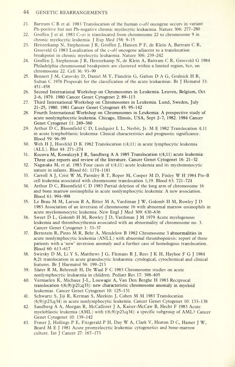 44 GENETIC REARRANGEMENTS 21. Bartram С R et al. 1983 Translocation of the human c-abl oncogene occurs in variant Ph-positive but not Ph-negative chronic myelocytic leukaemia. Nature 306: 277-280 22. Groffen J et al. 1983 C-sis is translocated from chromosome 22 to chromosome 9 in chronic myelocytic leukemia. J Exp Med 158: 9-15 23. Heisterkamp N, Stephenson J R, Groffen J, Hansen P F, de Klein A, Bartram С R, Grosveld G 1983 Localization of the c-abl oncogene adjacent to a translocation breakpoint in chronic myelocytic leukaemia. Nature 306: 239-242 24. Groffen J, Stephenson J R, Heisterkamp N, de Klein A, Bartram С R, Grosveld G 1984 Philadelphia chromosomal breakpoints are clustered within a limited region, ber, on chromosome 22. Cell 36: 93-99 25. Bennett J M, Catovsky D, Daniel M T, Flandrin G, Galton DAG, Gralnick H R, Sultan С 1976 Proposals for the classification of the acute leukaemias. Br J Hematol 33: 451-458 26. Second International Workshop on Chromosomes in Leukemia. Leuven, Belgium, Oct 2-6, 1979. 1980 Cancer Genet Cytogenet 2: 89-113 27. Third International Workshop on Chromosomes in Leukemia. Lund, Sweden, July 21-25, 1980. 1981 Cancer Genet Cytogenet 45: 95-142 28. Fourth International Workshop on Chromosomes in Leukemia: A prospective study of acute nonlymphocytic leukemia. Chicago, Illinois, USA, Sept 2-7, 1982. 1984 Cancer Genet Cytogenet 11: 249-360 29. Arthur D C, Bloomfield С D, Lindquist L L, Nesbit, Jr. M E 1982 Translocation 4; 11 in acute lymphoblastic leukemia: Clinical characteristics and prognostic significance. Blood 59: 96-99 30. Weh H J, Hossfeld D К 1982 Translocation t(4;ll) in acute lymphocytic leukemia (ALL). Blut 44: 271-274 31. Kocova M, Kowalczyk J R, Sandberg A A 1985 Translocation t(4;ll) acute leukemia: Three case reports and review of the literature. Cancer Genet Cytogenet 16: 21-32 32. Nagasaka M, et al. 1983 Four cases of t(4;ll) acute leukemia and its myelomonocytic nature in infants. Blood 61: 1174-1181 33. Carroll A J, Crist W M, Parmley R T, Roper M, Cooper M D, Finley W H 1984 Pre-B cell leukemia associated with chromosome translocation 1;19. Blood 63: 721-724 34. Arthur D C, Bloomfield С D 1983 Partial deletion of the long arm of chromosome 16 and bone marrow eosinophilia in acute nonlymphocytic leukemia: A new association. Blood 61: 994-998 35. Le Beau M M, Larson R A, Bitter M A, Vardiman J W, Golomb H M, Rowley J D 1983 Association of an inversion of chromosome 16 with abnormal marrow eosinophils in acute myelomonocytic leukemia. New Engl J Med 309: 630-636 36. Sweet D L, Golomb H M, Rowley J D, Vardiman J M 1979 Acute myelogenous leukemia and thrombocythemia associated with an abnormality of chromosome no. 3. Cancer Genet Cytogenet 1: 33-37 37. Bernstein R, Pinto M R, Behr A, Mendelow В 1982 Chromosome 3 abnormalities in acute nonlymphocytic leukemia (ANLL) with abnormal thrombopoiesis: report of three patients with a 'new' inversion anomaly and a further case of homologous translocation. Blood 60: 613-617 38. Swirsky D M, Li Y S, Matthews J G, Flemans R J, Rees J К H, Hayhoe F G J 1984 8;21 translocation in acute granulocytic leukaemia: cytological, cytochemical and clinical features. Br J Haematol 56: 199-213 39. Slater R M, Behrendt H, De Waal F С 1983 Chromosome studies on acute nonlymphocytic leukaemia in children. Pediatr Res 17: 398-405 40. Vermaelen K, Michaux J-L, Louwagie A, Van Den Berghe H 1983 Reciprocal translocation t(6;9)(p21;q33): new characteristic chromosome anomaly in myeloid leukemias. Cancer Genet Cytogenet 10: 125-131 41. Schwartz S, Jiji R, Kerman S, Meekins J, Cohen M M 1983 Translocation (6;9)(p23;q34) in acute nonlymphocytic leukemia. Cancer Genet Cytogenet 10: 133-138 42. Sandberg A A, Morgan R, McCallister J A, Kaiser-McCaw B, Hecht F 1983 Acute myeloblastic leukemia (AML) with t(6;9)(p23;q34): a specific subgroup of AML? Cancer Genet Cytogenet 10: 139-142 43. Fraser J, Hollings P E, Fitzgerald P H, Day W A, Clark V, Heaton D C, Hamer J W, Beard M E J 1981 Acute promyelocytic leukemia: cytogenetics and bone-marrow culture. Int J Cancer 27: 167-173