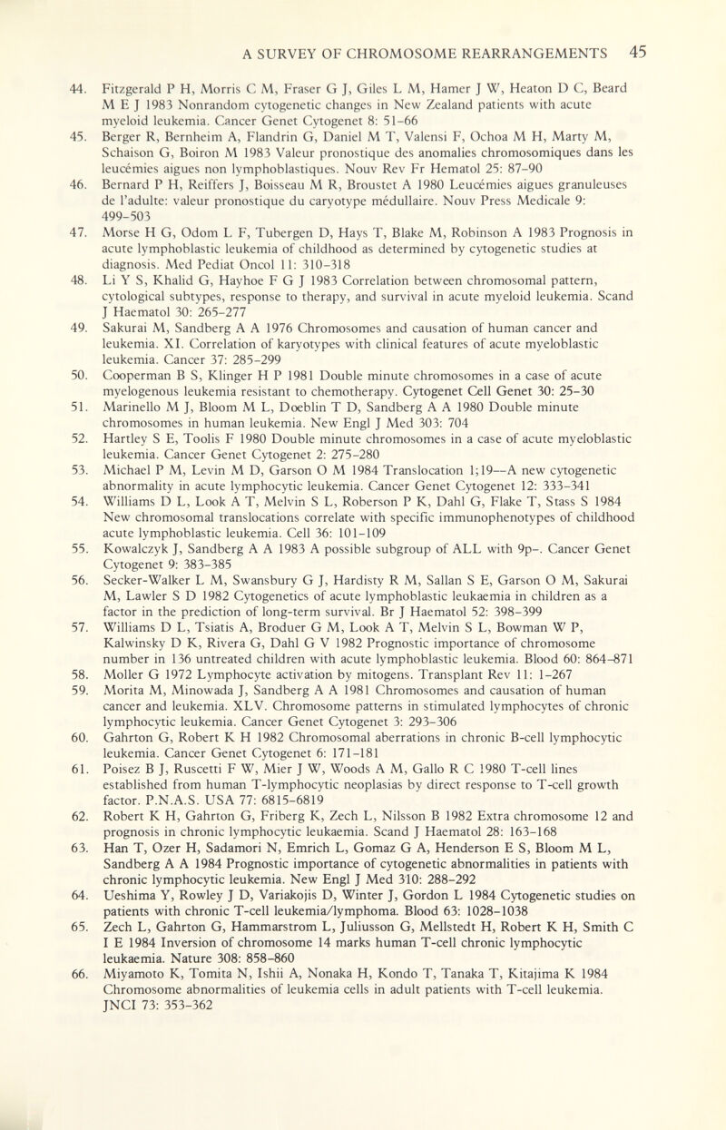 A SURVEY OF CHROMOSOME REARRANGEMENTS 45 44. Fitzgerald P H, Morris С M, Fraser G J, Giles L M, Hamer J W, Heaton D C, Beard M E J 1983 Nonrandom cytogenetic changes in New Zealand patients with acute myeloid leukemia. Cancer Genet Cytogenet 8: 51-66 45. Berger R, Bernheim A, Flandrin G, Daniel M T, Valensi F, Ochoa M H, Marty M, Schaison G, Boiron M 1983 Valeur pronostique des anomalies chromosomiques dans les leucémies aiguës non lymphoblastiques. Nouv Rev Fr Hematol 25: 87-90 46. Bernard P H, Reiffers J, Boisseau M R, Broustet A 1980 Leucémies aiguës granuleuses de l'adulte: valeur pronostique du caryotype médullaire. Nouv Press Medicale 9: 499-503 47. Morse H G, Odom L F, Tubergen D, Hays T, Blake M, Robinson A 1983 Prognosis in acute lymphoblastic leukemia of childhood as determined by cytogenetic studies at diagnosis. Med Pediat Oncol 11: 310-318 48. Li Y S, Khalid G, Hayhoe F G J 1983 Correlation between chromosomal pattern, cytological subtypes, response to therapy, and survival in acute myeloid leukemia. Scand J Haematol 30: 265-277 49. Sakurai M, Sandberg A A 1976 Chromosomes and causation of human cancer and leukemia. XL Correlation of karyotypes with clinical features of acute myeloblastic leukemia. Cancer 37: 285-299 50. Cooperman В S, Klinger H P 1981 Double minute chromosomes in a case of acute myelogenous leukemia resistant to chemotherapy. Cytogenet Cell Genet 30: 25-30 51. Marinello M J, Bloom M L, Doeblin T D, Sandberg A A 1980 Double minute chromosomes in human leukemia. New Engl J Med 303: 704 52. Hartley S E, Toolis F 1980 Double minute chromosomes in a case of acute myeloblastic leukemia. Cancer Genet Cytogenet 2: 275-280 53. Michael P M, Levin M D, Garson О M 1984 Translocation 1;19—A new cytogenetic abnormality in acute lymphocytic leukemia. Cancer Genet Cytogenet 12: 333-341 54. Williams D L, Look A T, Melvin S L, Roberson P K, Dahl G, Flake T, Stass S 1984 New chromosomal translocations correlate with specific immunophenotypes of childhood acute lymphoblastic leukemia. Cell 36: 101-109 55. Kowalczyk T, Sandberg A A 1983 A possible subgroup of ALL with 9p-. Cancer Genet Cytogenet 9: 383-385 56. Seeker-Walker L M, Swansbury G J, Hardisty R M, Sallan S E, Garson О M, Sakurai M, Lawler S D 1982 Cytogenetics of acute lymphoblastic leukaemia in children as a factor in the prediction of long-term survival. Br J Haematol 52: 398-399 57. Williams D L, Tsiatis A, Broduer G M, Look A T, Melvin S L, Bowman W P, Kalwinsky D K, Rivera G, Dahl G V 1982 Prognostic importance of chromosome number in 136 untreated children with acute lymphoblastic leukemia. Blood 60: 864-871 58. Moller G 1972 Lymphocyte activation by mitogens. Transplant Rev 11: 1-267 59. Morita M, Minowada J, Sandberg A A 1981 Chromosomes and causation of human cancer and leukemia. XLV. Chromosome patterns in stimulated lymphocytes of chronic lymphocytic leukemia. Cancer Genet Cytogenet 3: 293-306 60. Gahrton G, Robert К H 1982 Chromosomal aberrations in chronic B-cell lymphocytic leukemia. Cancer Genet Cytogenet 6: 171-181 61. Poisez В J, Ruscetti F W, Mier J W, Woods A M, Gallo R С 1980 T-cell lines established from human T-lymphocytic neoplasias by direct response to T-cell growth factor. P.N.A.S. USA 77: 6815-6819 62. Robert К H, Gahrton G, Friberg К, Zech L, Nilsson В 1982 Extra chromosome 12 and prognosis in chronic lymphocytic leukaemia. Scand J Haematol 28: 163-168 63. Han T, Ozer H, Sadamori N, Emrich L, Gomaz G A, Henderson E S, Bloom M L, Sandberg A A 1984 Prognostic importance of cytogenetic abnormalities in patients with chronic lymphocytic leukemia. New Engl J Med 310: 288-292 64. Ueshima Y, Rowley J D, Variakojis D, Winter J, Gordon L 1984 Cytogenetic studies on patients with chronic T-cell leukemia/lymphoma. Blood 63: 1028-1038 65. Zech L, Gahrton G, Hammarstrom L, Juliusson G, Mellstedt H, Robert К H, Smith С I E 1984 Inversion of chromosome 14 marks human T-cell chronic lymphocytic leukaemia. Nature 308: 858-860 66. Miyamoto K, Tornita N, Ishii A, Nonaka H, Kondo T, Tanaka T, Kitajima К 1984 Chromosome abnormalities of leukemia cells in adult patients with T-cell leukemia. JNCI 73: 353-362